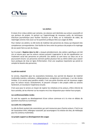 Conseil National du Numérique ‐ www.cnnumerique.fr    Pour une nouvelle politique d’inclusion    176
 
 
Les ateliers 
À raison d'un à deux ateliers par semaine, ces séances sont destinées aux acteurs associatifs et 
aux  porteurs  de  projets.  Ils  portent  sur  l'apprentissage  de  nouveaux  outils,  de  techniques 
d'écriture  journalistique  pour  faciliter  l'écriture  sur  le  Web,  sur  la  réalisation  de  vidéo,  de 
reportages sonores mais aussi sur les questions juridiques liées aux usages du Web. 
Pour réaliser ces ateliers, la ville tente de mobiliser des personnes du réseau qui disposent des 
compétences correspondantes. Cela facilite les liens entre les porteurs de projets et le repérage 
de ces savoir‐faire au sein du réseau. 
Sur le projet « Repères dans la cité », évoqué précédemment, des ateliers spécifiques ont été 
mis en œuvre pour que les acteurs sociaux puissent s'approprier le site de copublication sur 
l'isolement  social  des  personnes  en  précarité.  Ces  ateliers  se  sont  tenus  sur  deux  ans  et  se 
poursuivent encore. Les personnes viennent parfois plusieurs fois au même atelier pour asseoir 
leurs pratiques de mise en ligne d'information. C'est une souplesse importante qui prend en 
compte les besoins des personnes. 
 
 
Le prêt de matériel 
 
Ce  service,  disponible  pour  les  associations  brestoises,  leur  permet  de  disposer  de  matériel 
multimédia (caméra, ordinateur, vidéoprojecteurs, enregistreurs numériques…) sur des durées 
limitées. Si ce service peut paraître anodin, il est une porte d'entrée vers de nouveaux usages 
pour  les  acteurs  locaux.  Gratuitement,  ils  peuvent  s'essayer  à  des  projets  vidéo  ou  sonores 
facilement, et reconduire l'expérience ensuite. 
C'est aussi pour le service un moyen de repérer les initiatives et les acteurs, d'être informé de 
leurs activités, de les informer sur les moyens mis à leur disposition pour réaliser leurs projets. 
Les conférences/tables rondes 
Ce  sont  les  supports  au  développement  d'une  culture  commune  et  à  la  mise  en  débats  de 
questions touchant au numérique. 
Les outils mis à disposition 
La ville de Brest soutient des associations qui sont ressources pour d'autres acteurs. C'est le cas 
de l'association Infini, hébergeur associatif, qui accompagne à la création de sites, de médiaspip 
pour les contenus multimédia. 
Les projets support au développement des usages 
 