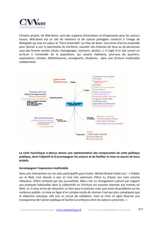Conseil National du Numérique ‐ www.cnnumerique.fr    Pour une nouvelle politique d’inclusion    177
Certains projets, tel Wiki‐Brest, sont des supports d'animation et d'expression pour les acteurs 
locaux.  Wiki‐Brest  est  un  site  de  mémoire  et  de  culture  partagées  construit  à  l'image  de 
Wikipédia qui met en valeur le “Vivre Ensemble” au Pays de Brest. Une envie d’écrire ensemble 
pour donner à voir le patrimoine du territoire, raconter des histoires de lieux ou de personnes 
sous des formes variées (récits, témoignages, chansons, photos…). Il s’agit d’un site ouvert en 
écriture  à  l'ensemble  de  la  population,  qui  associe  habitants,  journaux  de  quartiers, 
associations,  artistes,  bibliothécaires,  enseignants,  étudiants…  dans  une  écriture  multimédia 
collaborative. 
 
 
 
La carte heuristique ci‐dessus donne une représentation des composantes de cette politique 
publique, dont l'objectif et d'accompagner les acteurs et de faciliter la mise en œuvre de leurs 
projets. 
 
Accompagner l'expression multimédia 
Dans une intervention sur les sites participatifs pour Ecoter, Michel Briand notait ceci : « Publier 
sur  le  Web  c'est  donner  à  voir  et  c'est  très  valorisant  d'être  lu,  d'avoir  son  nom  comme 
rédacteur, d'être contacté par des journalistes. Mais c'est un changement culturel par rapport 
aux pratiques habituelles dans la collectivité où l'écriture est souvent réservée aux maitres du 
Web. Ici, il nous arrive de retoucher un titre pour le préciser mais sans avoir de problème sur les 
contenus publiés. La mise en ligne d'un compte‐rendu de réunion n'est pas plus compliquée que 
la  rédaction  classique,  elle  suit  un  circuit  de  validation,  mais  sa  mise  en  ligne  favorise  une 
transparence de l'action publique et facilite la confiance entre les acteurs concernés. » 
 