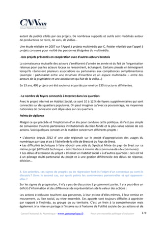 Conseil National du Numérique ‐ www.cnnumerique.fr    Pour une nouvelle politique d’inclusion    179
autant de publics ciblés par ces projets. De nombreux supports et outils sont mobilisés autour 
de productions de texte, de sons, de vidéos… 
Une étude réalisée en 2007 sur l'Appel à projets multimédia par C. Pottier révélait que l'appel à 
projets concerne pour moitié des personnes éloignées du multimédia. 
‐ Des projets présentés en coopération avec d’autres acteurs brestois 
La connaissance mutuelle des acteurs s’améliorent d’année en année et du fait de l’organisation 
retenue pour que les acteurs locaux se rencontrent, échangent. Certains projets en témoignent 
lorsqu’ils réunissent plusieurs associations ou partenaires aux compétences complémentaires 
(exemple  :  partenariat  entre  une  structure  d’insertion  et  un  espace  multimédia  –  entre  des 
acteurs de la psychiatrie et une association qui fait de la vidéo…) 
En 13 ans, 406 projets ont été soutenus et portés par environ 130 structures différentes. 
 
‐ Le nombre de foyers connectés à Internet dans les quartiers 
Avec le projet Internet en Habitat Social, ce sont 10 à 12 % de foyers supplémentaires qui sont 
connectés sur des quartiers populaires. On peut imaginer qu'avec ce pourcentage, les moyennes 
nationales de connexion sont dépassées sur ces quartiers. 
Points de vigilance 
Malgré ce qui précède et l'implication d'un élu pour conduire cette politique, il n’est pas simple 
de convaincre d’autres partenaires institutionnels du bien‐fondé et la plus‐value sociale de ces 
actions. Voici quelques constats en la matière concernant différents projets : 
 
•  L’absence  depuis  2012  d’  une  aide  régionale  sur  le  projet  d’appropriation  des  usages  du 
numérique par tous et ce à l’échelle de la ville de Brest et du Pays de Brest. 
• Les difficultés techniques à faire aboutir une aide du Syndicat Mixte du pays de Brest sur ce 
même projet (difficulté technique – contribution à minima des communautés de communes) 
• Les délais d’extension du projet « Internet en Habitat Social » à d’autres quartiers : ceci est lié 
à un pilotage multi‐partenarial du projet et à une gestion différenciée des délais de réponse, 
décision… 
 
3. Ces priorités, ces signes de progrès ou de régression font‐ils l’objet d’un consensus ou sont‐ils 
discutés ?  Dans  le  second  cas,  sur  quels  points  les  controverses  portent‐elles  et  qui  opposent‐
elles ? 
Sur les signes de progression, il n’y a pas de discussion à proprement parler. Il y a peut‐être un 
déficit d’information et des différences de représentations de la valeur des actions : 
Les actions e‐inclusion touchent aux personnes, à leur estime d’elles‐mêmes, à leur remise en 
mouvement, au lien social, au vivre ensemble. Ces apports sont toujours difficiles à apprécier 
par  rapport  à  l’individu,  au  groupe  ou  au  territoire.  C’est  un  frein  à  la  compréhension  mais 
également à la mise en partage à l’interne ou à l’externe de l’utilité sociale de ces actions et de 
 