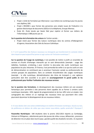 Conseil National du Numérique ‐ www.cnnumerique.fr    Pour une nouvelle politique d’inclusion    18
 Projet « Unité de Formation par Alternance » aux métiers du numérique pour les jeunes 
sans diplôme, R2K. 
 Projet  « RECODE »  pour  former  des  personnes  sans  emploi  issues  de  l’industrie  à  la 
gestion électronique de documents (GED) et à la téléphonie, Groupe Altereos. 
 École  42 :  École  lancée  par  Xavier  Niel  pour  repérer  et  former  aux  métiers  de 
l’informatique 1 000 jeunes par an. 
Sur la question de la formation des acteurs de l’action sociale :
 Projet  mené  pour  former  des  tuteurs  numériques  dans  les  centres  d’hébergement 
d’urgence, Associations des Cités du Secours Catholique. 
5‐ Y a‐t‐il aujourd’hui des facteurs nouveaux ou émergents qui transforment le contexte même 
dans lequel on peut aujourd’hui penser et agir autour de l’inclusion numérique ?
Sur la question de l’usage du numérique, il est possible de mettre à profit un ensemble de 
services  et  d’outils  d’échanges  interactifs  qui  se  sont  démocratisés  (exemple  :  usage  des 
tablettes,  Facebook,  e‐ticketing…)  pour  montrer  la  plus‐value  des  outils  numériques  aux 
populations les plus réticentes. À l’inverse, il est primordial de veiller à ce que les outils en voie 
de  démocratisation  ne  contribuent  pas  à  accentuer  l’exclusion  sociale  ou  professionnelle  de 
certains  groupes  de  populations.  Dans  un  contexte  d’accélération  des  usages  numériques 
(exemple  :  la  ville  numérique,  dématérialisation  des  titres  de  transport…),  une  vigilance 
particulière  doit  être  accordée  à  ce  point  en  accompagnement  le  grand  public  et  les 
professionnels pour faciliter l’utilisation des nouveaux services.
Sur  la  question  des  formations,  le  développement  des  nouveaux  métiers  est  une  occasion 
fantastique  pour  permettre  à  des  personnes  étant  capables  de  se  former  à  certains  outils 
numériques (exemples : GED, logiciel de programmation) et de leur offrir ainsi un emploi. Une 
cartographie  des  métiers  et  un  repérage  des  nouveaux  titres  qui  pourraient  être  créés 
pourraient dynamiser le développement de ces nouveaux métiers.
6‐ Si vous deviez citer une action emblématique en matière d’inclusion numérique, réussie ou non, 
de  préférence  en  dehors  de  celles  que  vous  menez  vous‐même,  quelle  serait‐elle ?  Pourquoi ? 
Passerelles  Numériques :  540  étudiants  dans  la  promo  2012‐2013  répartis  au  Cambodge, 
Vietnam et Philippines ; sélectionnés parmi des jeunes de milieu ruraux, défavorisés ; processus 
de détection mis en place dans tout le pays ; grande qualité des étudiants recrutés ; ils reçoivent 
 