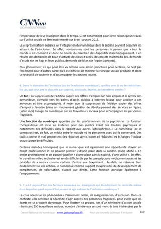 Conseil National du Numérique ‐ www.cnnumerique.fr    Pour une nouvelle politique d’inclusion    180
l’importance de leur inscription dans le temps. C’est notamment pour cette raison qu’un travail 
sur l’utilité sociale va être expérimenté sur Brest courant 2013. 
Les représentations sociales sur l’intégration du numérique dans la société peuvent desservir les 
acteurs  de  l’e‐inclusion.  En  effet,  nombreuses  sont  les  personnes  à  penser  que  « tout  le 
monde » est connecté et donc de douter du maintien des dispositifs d’accompagnement. Il en 
résulte des demandes de bilan d’activité des lieux d’accès, des projets multimédia (ex. demande 
d’étude sur les Papi et leurs publics, demande de bilan sur l'Appel à projets). 
Plus globalement, ce qui peut être vu comme une action prioritaire pour certains, ne l’est pas 
forcément pour d’autres parce qu’il est difficile de montrer la richesse sociale produite et donc 
la nécessité de soutenir et d’accompagner les actions locales. 
 
4. Dans le domaine de l’inclusion (ou de l’exclusion numérique), quelles sont là ou les initiatives, 
les cas, qui vous ont le plus pris par surprise, bousculé, étonné, ces dernières années ? 
Un fait : La suppression de l’édition papier des offres d’emploi par Pôle emploi et le renvoi des 
demandeurs  d’emploi  vers  les  points  d’accès  publics  à  Internet  locaux  pour  accéder  à  ces 
annonces  et  être  accompagnés.  À  noter  que  la  suppression  de  l’édition  papier  des  offres 
d’emploi  a  favorisé  (dans  un  mouvement  général  de  développement  des  services  en  ligne), 
(selon moi) l’usage du numérique par les travailleurs sociaux pour accompagner les personnes 
fragilisées. 
Une  fonction  du  numérique  apportée  par  les  professionnels  de  la  psychiatrie :  La  fonction 
thérapeutique  est  mise  en  évidence  pour  des  publics  ayant  des  troubles  psychiques  et 
notamment  des  difficultés  dans  le  rapport  aux  autres  (schizophrénie..).  Le  numérique  (pc  et 
connexion) est, de fait, un média entre le malade et les personnes avec qui ils conversent. Des 
outils comme le mail permettent des réponses asynchrones et réduisent les échanges frontaux 
oraux source de difficultés. 
Certains  malades  témoignent  que  le  numérique  est  également  une  opportunité  d’avoir  un 
projet  professionnel  et  de  pouvoir  justifier  « d’une  place  dans  la  société,  d’une  utilité ».  En 
projet professionnel et de pouvoir justifier « d’une place dans la société, d’une utilité ». En effet, 
le travail en milieu ordinaire est rendu difficile de par les prescriptions médicamenteuses et les 
périodes  de  « creux »  comme  certains  d’entre  eux  l’expriment…  Au‐delà,  on  retrouve  bien 
évidemment sur ces actions, le numérique comme support d’expression, de développement de 
compétences,  de  valorisation,  d’accès  aux  droits.  Cette  fonction  participe  également  à 
l’empowerment. 
 
5. Y a‐t‐il aujourd’hui des facteurs nouveaux ou émergents qui transforment le contexte même 
dans lequel on peut aujourd’hui penser et agir autour de l’inclusion numérique ? 
La crise accentue les phénomènes d’isolement social, de marginalisation, d’exclusion. Dans ce 
contexte, cela renforce la nécessité d’agir auprès des personnes fragilisées, pour éviter que les 
écarts ne se creusent davantage. Pour illustrer ce propos, lors d’un séminaire d’action sociale 
réunissant 250 travailleurs sociaux, nombre d’entre eux se sont montrés très intéressées par le 
 