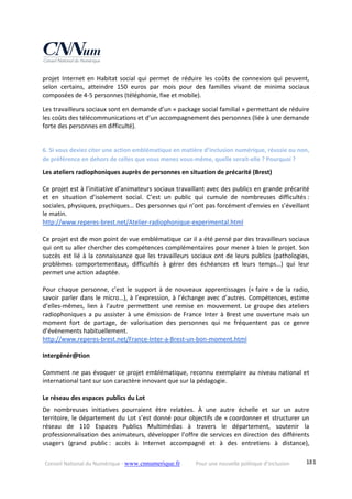 Conseil National du Numérique ‐ www.cnnumerique.fr    Pour une nouvelle politique d’inclusion    181
projet  Internet  en  Habitat  social  qui  permet  de  réduire  les  coûts  de  connexion  qui  peuvent, 
selon  certains,  atteindre  150  euros  par  mois  pour  des  familles  vivant  de  minima  sociaux 
composées de 4‐5 personnes (téléphonie, fixe et mobile). 
Les travailleurs sociaux sont en demande d’un « package social familial » permettant de réduire 
les coûts des télécommunications et d’un accompagnement des personnes (liée à une demande 
forte des personnes en difficulté). 
 
6. Si vous deviez citer une action emblématique en matière d’inclusion numérique, réussie ou non, 
de préférence en dehors de celles que vous menez vous‐même, quelle serait‐elle ? Pourquoi ? 
Les ateliers radiophoniques auprès de personnes en situation de précarité (Brest) 
 
Ce projet est à l’initiative d’animateurs sociaux travaillant avec des publics en grande précarité 
et  en  situation  d’isolement  social.  C’est  un  public  qui  cumule  de  nombreuses  difficultés : 
sociales, physiques, psychiques… Des personnes qui n’ont pas forcément d’envies en s’éveillant 
le matin. 
http://www.reperes‐brest.net/Atelier‐radiophonique‐experimental.html 
 
Ce projet est de mon point de vue emblématique car il a été pensé par des travailleurs sociaux 
qui ont su aller chercher des compétences complémentaires pour mener à bien le projet. Son 
succès est lié à la connaissance que les travailleurs sociaux ont de leurs publics (pathologies, 
problèmes  comportementaux,  difficultés  à  gérer  des  échéances  et  leurs  temps…)  qui  leur 
permet une action adaptée. 
 
Pour  chaque  personne,  c’est  le  support  à  de  nouveaux  apprentissages  (« faire »  de  la  radio, 
savoir parler dans le micro…), à l’expression, à l’échange avec d’autres. Compétences, estime 
d’elles‐mêmes,  lien  à  l’autre  permettent  une  remise  en  mouvement.  Le  groupe  des  ateliers 
radiophoniques  a  pu  assister  à  une  émission  de  France  Inter  à  Brest  une  ouverture  mais  un 
moment  fort  de  partage,  de  valorisation  des  personnes  qui  ne  fréquentent  pas  ce  genre 
d’événements habituellement. 
http://www.reperes‐brest.net/France‐Inter‐a‐Brest‐un‐bon‐moment.html 
 
Intergénér@tion 
 
Comment ne pas évoquer ce projet emblématique, reconnu exemplaire au niveau national et 
international tant sur son caractère innovant que sur la pédagogie. 
 
Le réseau des espaces publics du Lot 
De  nombreuses  initiatives  pourraient  être  relatées.  À  une  autre  échelle  et  sur  un  autre 
territoire, le département du Lot s’est donné pour objectifs de « coordonner et structurer un 
réseau  de  110  Espaces  Publics  Multimédias  à  travers  le  département,  soutenir  la 
professionnalisation des animateurs, développer l’offre de services en direction des différents 
usagers  (grand  public :  accès  à  Internet  accompagné  et  à  des  entretiens  à  distance), 
 