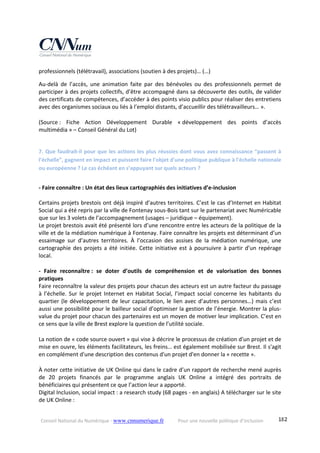 Conseil National du Numérique ‐ www.cnnumerique.fr    Pour une nouvelle politique d’inclusion    182
professionnels (télétravail), associations (soutien à des projets)… (…) 
Au‐delà  de  l’accès,  une  animation  faite  par  des  bénévoles  ou  des  professionnels  permet  de 
participer à des projets collectifs, d’être accompagné dans sa découverte des outils, de valider 
des certificats de compétences, d’accéder à des points visio publics pour réaliser des entretiens 
avec des organismes sociaux ou liés à l’emploi distants, d’accueillir des télétravailleurs… ». 
 
(Source :  Fiche  Action  Développement  Durable  « développement  des  points  d’accès 
multimédia » – Conseil Général du Lot) 
 
7. Que faudrait‐il pour que les actions les plus réussies dont vous avez connaissance “passent à 
l’échelle”, gagnent en impact et puissent faire l'objet d'une politique publique à l'échelle nationale 
ou européenne ? Le cas échéant en s’appuyant sur quels acteurs ? 
 
‐ Faire connaître : Un état des lieux cartographiés des initiatives d’e‐inclusion 
 
Certains projets brestois ont déjà inspiré d’autres territoires. C’est le cas d’Internet en Habitat 
Social qui a été repris par la ville de Fontenay sous‐Bois tant sur le partenariat avec Numéricable 
que sur les 3 volets de l’accompagnement (usages – juridique – équipement). 
Le projet brestois avait été présenté lors d’une rencontre entre les acteurs de la politique de la 
ville et de la médiation numérique à Fontenay. Faire connaître les projets est déterminant d’un 
essaimage  sur  d’autres  territoires.  À  l’occasion  des  assises  de  la  médiation  numérique,  une 
cartographie des projets a été initiée. Cette initiative est à poursuivre à partir d’un repérage 
local. 
 
‐  Faire  reconnaître :  se  doter  d’outils  de  compréhension  et  de  valorisation  des  bonnes 
pratiques 
Faire reconnaître la valeur des projets pour chacun des acteurs est un autre facteur du passage 
à  l’échelle.  Sur  le projet Internet  en Habitat  Social,  l’impact social  concerne  les  habitants  du 
quartier (le développement de leur capacitation, le lien avec d’autres personnes…) mais c’est 
aussi une possibilité pour le bailleur social d’optimiser la gestion de l’énergie. Montrer la plus‐
value du projet pour chacun des partenaires est un moyen de motiver leur implication. C’est en 
ce sens que la ville de Brest explore la question de l’utilité sociale. 
 
La notion de « code source ouvert » qui vise à décrire le processus de création d'un projet et de 
mise en ouvre, les éléments facilitateurs, les freins… est également mobilisée sur Brest. Il s'agit 
en complément d'une description des contenus d'un projet d'en donner la « recette ». 
 
À noter cette initiative de UK Online qui dans le cadre d’un rapport de recherche mené auprès 
de  20  projets  financés  par  le  programme  anglais  UK  Online  a  intégré  des  portraits  de 
bénéficiaires qui présentent ce que l’action leur a apporté. 
Digital Inclusion, social impact : a research study (68 pages ‐ en anglais) A télécharger sur le site 
de UK Online : 
 
 