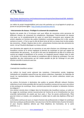 Conseil National du Numérique ‐ www.cnnumerique.fr    Pour une nouvelle politique d’inclusion    183
http://www.ukonlinecentres.com/mediacentreresearchreports/item/download/108_e6e6bd15
66292c665fad3857a415dc1f.html  
 
Les vidéos du projet Intergénér@tion sont aussi très parlantes sur ce qu’apporte le projet aux 
jeunes et aux personnes âgées : http://medias.drrivedroite.infini.fr/ 
 
‐ Interconnexion de réseaux : Privilégier le croisement de compétences 
Nombre  de  projets  liés  à  l’e‐inclusion  sont  aussi  affaire  de  rencontres  entre  personnes  de 
différents  réseaux,  de  croisement  de  compétences.  Développer  l’interconnexion  de  réseaux 
c’est  jouer  sur  la  complémentarité  de  savoir  et  savoir‐faire  nécessaires  pour  proposer  des 
actions adaptées en fonction des publics (médiation numérique, politique de la ville, secteur 
sanitaire et social…). C’est ce que la ville de Brest tente de faire au niveau local via des projets, 
des rencontres… (Projet « Repères dans la cité », présentation d’actions dans des séminaires du 
social…) et qu’il faudrait développer au niveau national. 
Une illustration des apports de ces rencontres et une piste d'actions Lors d'échanges avec des 
travailleurs sociaux  où  le  service expliquait  la  fonction  du  numérique  en tant  que  support  de 
revalorisation des personnes… ils ont fait le lien avec les bénéficiaires du RSA et le contenu du 
contrat qui engage le bénéficiaire et les services, en imaginant pouvoir intégrer dans le volet 
« Vie Sociale » du contrat cette montée en compétence dans le champ du numérique. C'est une 
hypothèse  des  plus  intéressantes  qui  été  rendue  possible  du  fait  de  l'échange  et  une  piste 
d'action concrète à construire avec eux. 
 
‐ Formation des acteurs : 
 
L’exemple des travailleurs sociaux : 
 
Les  métiers  du  travail  social  subissent  des  mutations.  L’intervention  sociale,  longtemps 
individuelle est complétée aujourd’hui par des actions collectives. Cependant, les habitudes de 
travail,  les  représentations  sociales  évoluant  lentement,  ces  actions  collectives  restent  peu 
nombreuses. 
 
Les  actions  d’e‐inclusion  à  destination  des  publics  en  grande  difficulté  relèvent  d’actions 
collectives et sont rendus possibles dès lors que les travailleurs sociaux ont eux aussi une culture 
et des pratiques du numérique. Sinon, comment pourraient‐ils projeter la réalisation d’actions 
les intégrant ? 
Une solution consiste donc à intégrer dans les formations des travailleurs sociaux, un volet sur 
les usages du numérique comme reconstruction de l’estime de soi et d’amélioration du vivre 
ensemble  (présentation  de  projets  par  leurs  pairs…).  Pour  les  jeunes  professionnels,  l’État 
pourrait inclure un module, une compétence à valider dans le cadre des diplômes d’État qu’il 
délivre. 
La formation continue est aussi un moyen d’amener des professionnels à intégrer le numérique 
dans leurs pratiques professionnelles. Ceci peut tout à fait être décliné dans d’autres formations 
et  pour  d’autres  diplômes  délivrés  par  l’État  (Diplômes  de  l’animation,  de  la  santé 
(infirmier…)…). 
 