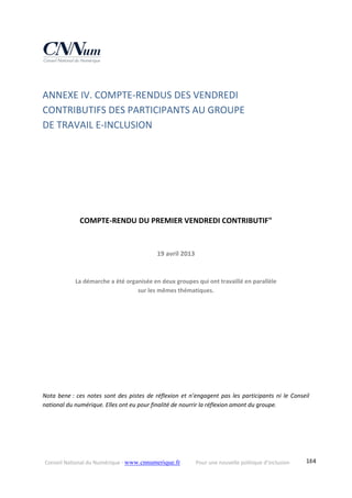 Conseil National du Numérique ‐ www.cnnumerique.fr    Pour une nouvelle politique d’inclusion    184
ANNEXE IV. COMPTE‐RENDUS DES VENDREDI  
CONTRIBUTIFS DES PARTICIPANTS AU GROUPE  
DE TRAVAIL E‐INCLUSION 
 
 
 
 
 
COMPTE‐RENDU DU PREMIER VENDREDI CONTRIBUTIF" 
 
19 avril 2013 
La démarche a été organisée en deux groupes qui ont travaillé en parallèle  
sur les mêmes thématiques. 
 
 
 
 
 
 
Nota bene : ces notes sont des pistes de réflexion et n’engagent pas les participants ni le Conseil 
national du numérique. Elles ont eu pour finalité de nourrir la réflexion amont du groupe. 
 
 