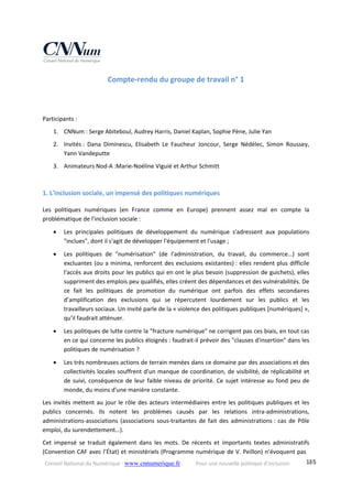Conseil National du Numérique ‐ www.cnnumerique.fr    Pour une nouvelle politique d’inclusion    185
Compte‐rendu du groupe de travail n° 1 
 
 
Participants : 
1. CNNum : Serge Abiteboul, Audrey Harris, Daniel Kaplan, Sophie Pène, Julie Yan 
2. Invités :  Dana  Diminescu,  Elisabeth  Le  Faucheur  Joncour,  Serge  Nédélec,  Simon  Roussey, 
Yann Vandeputte 
3. Animateurs Nod‐A :Marie‐Noéline Viguié et Arthur Schmitt 
 
1. L'inclusion sociale, un impensé des politiques numériques 
Les  politiques  numériques  (en  France  comme  en  Europe)  prennent  assez  mal  en  compte  la 
problématique de l'inclusion sociale : 
 Les  principales  politiques  de  développement  du  numérique  s'adressent  aux  populations 
"inclues", dont il s'agit de développer l'équipement et l'usage ; 
 Les  politiques  de  "numérisation"  (de  l'administration,  du  travail,  du  commerce…)  sont 
excluantes (ou a minima, renforcent des exclusions existantes) : elles rendent plus difficile 
l'accès aux droits pour les publics qui en ont le plus besoin (suppression de guichets), elles 
suppriment des emplois peu qualifiés, elles créent des dépendances et des vulnérabilités. De 
ce  fait  les  politiques  de  promotion  du  numérique  ont  parfois  des  effets  secondaires 
d’amplification  des  exclusions  qui  se  répercutent  lourdement  sur  les  publics  et  les 
travailleurs sociaux. Un invité parle de la « violence des politiques publiques [numériques] », 
qu’il faudrait atténuer. 
 Les politiques de lutte contre la "fracture numérique" ne corrigent pas ces biais, en tout cas 
en ce qui concerne les publics éloignés : faudrait‐il prévoir des "clauses d'insertion" dans les 
politiques de numérisation ? 
 Les très nombreuses actions de terrain menées dans ce domaine par des associations et des 
collectivités locales souffrent d'un manque de coordination, de visibilité, de réplicabilité et 
de suivi, conséquence de leur faible niveau de priorité. Ce sujet intéresse au fond peu de 
monde, du moins d'une manière constante. 
Les invités mettent au jour le rôle des acteurs intermédiaires entre les politiques publiques et les 
publics  concernés.  Ils  notent  les  problèmes  causés  par  les  relations  intra‐administrations, 
administrations‐associations  (associations  sous‐traitantes  de  fait  des  administrations :  cas  de  Pôle 
emploi, du surendettement…). 
Cet  impensé  se  traduit  également  dans  les  mots.  De  récents  et  importants  textes  administratifs 
(Convention CAF avec l’État) et ministériels (Programme numérique de V. Peillon) n’évoquent pas 
 