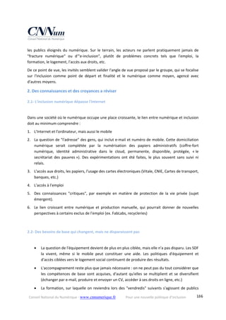 Conseil National du Numérique ‐ www.cnnumerique.fr    Pour une nouvelle politique d’inclusion    186
les  publics  éloignés  du  numérique.  Sur  le  terrain,  les  acteurs  ne  parlent  pratiquement  jamais  de 
"fracture  numérique"  ou  d'"e‐inclusion",  plutôt  de  problèmes  concrets  tels  que  l'emploi,  la 
formation, le logement, l'accès aux droits, etc. 
De ce point de vue, les invités semblent valider l'angle de vue proposé par le groupe, qui se focalise 
sur  l'inclusion  comme  point  de  départ  et  finalité  et  le  numérique  comme  moyen,  agencé  avec 
d'autres moyens. 
2. Des connaissances et des croyances a réviser 
2.1‐ L'inclusion numérique dépasse l'Internet 
Dans une société où le numérique occupe une place croissante, le lien entre numérique et inclusion 
doit au minimum comprendre : 
1. L'Internet et l'ordinateur, mais aussi le mobile 
2. La question de "l'adresse" des gens, qui inclut e‐mail et numéro de mobile. Cette domiciliation 
numérique  serait  complétée  par  la  numérisation  des  papiers  administratifs  (coffre‐fort 
numérique,  identité  administrative  dans  le  cloud,  permanente,  disponible,  protégée,  « le 
secrétariat  des  pauvres »).  Des  expérimentations  ont  été  faites,  le  plus  souvent  sans  suivi  ni 
relais. 
3. L'accès aux droits, les papiers, l'usage des cartes électroniques (Vitale, CNIE, Cartes de transport, 
banques, etc.) 
4. L'accès à l'emploi 
5. Des  connaissances  "critiques",  par  exemple  en  matière  de  protection  de  la  vie  privée  (sujet 
émergent). 
6. Le  lien  croissant  entre  numérique  et  production  manuelle,  qui  pourrait  donner  de  nouvelles 
perspectives à certains exclus de l'emploi (ex. FabLabs, recycleries) 
 
2.2‐ Des besoins de base qui changent, mais ne disparaissent pas 
 La question de l'équipement devient de plus en plus ciblée, mais elle n'a pas disparu. Les SDF 
la  vivent,  même  si  le  mobile  peut  constituer  une  aide.  Les  politiques  d'équipement  et 
d'accès ciblées vers le logement social continuent de produire des résultats. 
 L'accompagnement reste plus que jamais nécessaire : on ne peut pas du tout considérer que 
les  compétences  de  base  sont  acquises,  d'autant  qu'elles  se  multiplient  et  se  diversifient 
(échanger par e‐mail, produire et envoyer un CV, accéder à ses droits en ligne, etc.) 
 La formation, sur laquelle on reviendra lors des "vendredis" suivants s'agissant de publics 
 
