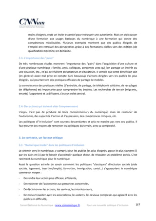 Conseil National du Numérique ‐ www.cnnumerique.fr    Pour une nouvelle politique d’inclusion    187
moins éloignés, reste un levier essentiel pour retrouver une autonomie. Mais on doit passer 
d'une  formation  aux  usages  basiques  du  numérique  à  une  formation  qui  donne  des 
compétences  mobilisables.  Plusieurs  exemples  montrent  que  des  publics  éloignés  de 
l'emploi ont retrouvé des perspectives grâce à des formations ciblées vers des métiers (de 
qualification moyenne) en demande. 
2.3‐ L'importance des "pairs" 
De  très  nombreuses  études  montrent  l'importance  des  "pairs"  dans  l'acquisition  d'une  culture  et 
d'une pratique numérique : famille, amis, collègues, personnes avec qui l'on partage un intérêt ou 
une situation, etc., et qui se révèlent prescripteurs et éducateurs. Il semble que cette dimension soit 
(en général) assez mal prise en compte dans beaucoup d'actions dirigées vers les publics les plus 
éloignés, qui pourtant ont des pratiques efficaces de partage de mobiles. 
La connaissance des pratiques réelles (d’entraide, de partage, de téléphonie solidaire, de recyclages 
de téléphones) est importante pour comprendre les besoins. Les recherches de terrain (migrants, 
errants) l’apportent et la diffusent, c’est un volet central. 
 
2.4‐ Des actions qui doivent viser l'empowerment 
L'enjeu  n'est  pas  de  produire  de  bons  consommateurs  du  numérique,  mais  de  redonner  de 
l'autonomie, des capacités d'action et d'expression, des compétences critiques, etc. 
Les politiques d'"e‐inclusion" sont souvent descendantes et cela ne marche pas vers ces publics. Il 
faut trouver des moyens de remonter les politiques du terrain, avec sa complexité. 
 
3. Le contexte, un facteur critique 
3.1‐ "Numérique inside" dans les politiques d'inclusion 
Le chemin vers le numérique, y compris pour les publics les plus éloignés, passe le plus souvent (i) 
par les pairs et (ii) par le besoin d'accomplir quelque chose, de résoudre un problème précis. C'est 
rarement du numérique pour le numérique. 
Aussi  la  question  est‐elle  de  savoir  comment  les  politiques  "classiques"  d'inclusion  sociale  (aide 
sociale,  logement,  insertion/emploi,  formation,  immigration,  santé…)  s'approprient  le  numérique 
comme un moyen : 
‐ De rendre leur action plus efficace, efficiente, 
‐ De redonner de l'autonomie aux personnes concernées, 
‐ De décloisonner les actions, les services, les interlocuteurs, 
‐ De mieux travailler avec les associations, les aidants, les réseaux complexes qui agissent avec les 
publics en difficulté, 
 