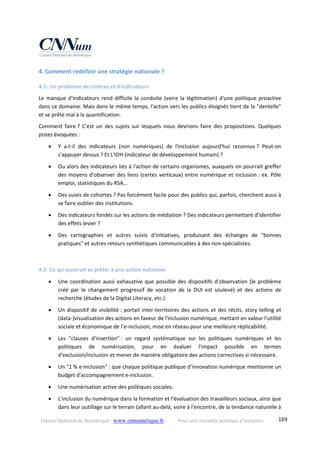 Conseil National du Numérique ‐ www.cnnumerique.fr    Pour une nouvelle politique d’inclusion    189
4. Comment redéfinir une stratégie nationale ? 
4.1‐ Un problème de critères et d'indicateurs 
Le manque d'indicateurs rend difficile la conduite (voire la légitimation) d'une politique proactive 
dans ce domaine. Mais dans le même temps, l'action vers les publics éloignés tient de la "dentelle" 
et se prête mal à la quantification. 
Comment  faire ?  C'est  un  des  sujets  sur  lesquels  nous  devrions  faire  des  propositions.  Quelques 
pistes évoquées : 
 Y  a‐t‐il  des  indicateurs  (non  numériques)  de  l'inclusion  aujourd'hui  reconnus ?  Peut‐on 
s'appuyer dessus ? Et L'IDH (indicateur de développement humain) ? 
 Ou alors des indicateurs liés à l'action de certains organismes, auxquels on pourrait greffer 
des moyens d'observer des liens (certes verticaux) entre numérique et inclusion : ex. Pôle 
emploi, statistiques du RSA… 
 Des suivis de cohortes ? Pas forcément facile pour des publics qui, parfois, cherchent aussi à 
se faire oublier des institutions. 
 Des indicateurs fondés sur les actions de médiation ? Des indicateurs permettant d’identifier 
des effets levier ? 
 Des  cartographies  et  autres  suivis  d'initiatives,  produisant  des  échanges  de  "bonnes 
pratiques" et autres retours synthétiques communicables à des non‐spécialistes. 
 
4.2‐ Ce qui pourrait se prêter à une action nationale 
 Une coordination aussi exhaustive que possible des dispositifs d'observation (le problème 
créé  par  le  changement  progressif  de  vocation  de  la  DUI  est  soulevé)  et  des  actions  de 
recherche (études de la Digital Literacy, etc.) 
 Un dispositif de visibilité : portail inter‐territoires des actions et des récits, story telling et 
(data‐)visualisation des actions en faveur de l'inclusion numérique, mettant en valeur l’utilité 
sociale et économique de l’e‐inclusion, mise en réseau pour une meilleure réplicabilité. 
 Les  "clauses  d'insertion" :  un  regard  systématique  sur  les  politiques  numériques  et  les 
politiques  de  numérisation,  pour  en  évaluer  l'impact  possible  en  termes 
d'exclusion/inclusion et mener de manière obligatoire des actions correctives si nécessaire. 
 Un "1 % e‐inclusion" : que chaque politique publique d’innovation numérique mentionne un 
budget d'accompagnement e‐inclusion. 
 Une numérisation active des politiques sociales. 
 L'inclusion du numérique dans la formation et l'évaluation des travailleurs sociaux, ainsi que 
dans leur outillage sur le terrain (allant au‐delà, voire à l'encontre, de la tendance naturelle à 
 