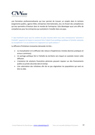 Conseil National du Numérique ‐ www.cnnumerique.fr    Pour une nouvelle politique d’inclusion    19
une  formation  professionnalisante  qui  leur  permet  de  trouver  un  emploi  dans  le  tertiaire 
(organismes publics, agence Web, entreprises internationales, etc.) et d’avoir des compétences 
qui leur permettra d’évoluer dans le monde de l’entreprise. Cela développe aussi une offre de 
compétences pour les entreprises qui souhaitent s’installer dans ces pays.
7‐ Que faudrait‐il pour que les actions les plus réussies dont vous avez connaissance “passent à 
l’échelle”, gagnent en impact et puissent faire l'objet d'une politique publique à l'échelle nationale 
ou européenne ? Le cas échéant en s’appuyant sur quels acteurs ? 
La diffusion d’initiatives innovantes demande à la fois : 
 La mutualisation et la diffusion des retours d’expériences menées (bonnes pratiques et 
erreurs commises). 
 Un portage politique fort à l’échelle du territoire vers lequel on souhaite mener cette 
diffusion. 
 L’existence  de  solutions  financières  pérennes  pouvant  reposer  sur  des  financements 
publics ou privés sécurisés dans le temps 
 Une valorisation des initiatives afin de ne pas stigmatiser les populations qui vont en 
être la cible. 
 