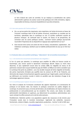 Conseil National du Numérique ‐ www.cnnumerique.fr    Pour une nouvelle politique d’inclusion    190
en  faire  d'abord  des  outils  de  contrôle).  Ce  qui  implique  la  sensibilisation  des  cadres 
administratifs supérieurs du secteur social et des politiques de la Ville (ministères, régions, 
responsables territoriaux, structures hospitalières) et aussi des entreprises. 
 
4.3‐ Une autre posture de l'action publique ? 
 On a vu qu'une partie très importante, voire majoritaire, de l'action de terrain en faveur de 
l'inclusion  numérique  était  le  fait  de  petites  structures,  associatives  ou  suscitées  par  les 
territoires,  spécialisées  dans  le  numérique  ou  non.  Et  qu'elles  souffraient  souvent  de 
plusieurs  manques :  de  continuité  dans  le  soutien,  de  réseau  et  de  perspectives,  de 
connexion  avec  les  autres  politiques  sociales…  Comment  l'action  publique  pourrait‐elle 
reconnaître l'importance de ces dispositifs et s'appuyer plus explicitement sur eux ? 
 Cela inclurait entre autres une action de mise en réseau, mutualisation, capitalisation… des 
médiations numériques, facilitant aussi la mobilité professionnelle de ceux qui en font leur 
métier. 
 
5. L'inclusion dans une société numérique, "laboratoire" de la transition économique ? 
5.1‐ « Un moment de creusement extraordinaire des inégalités » 
Si  l'on  n'y  porte  pas  attention,  le  numérique  peut  amplifier  les  effets  de  fracture  sociale  et 
économique,  plus  encore  quand  le  dynamisme  économique  décroît.  Depuis  au  moins  deux 
décennies,  et  plus  rapidement  encore  dans  les  années  2000,  les  inégalités  de  revenu  et  de 
patrimoine croissent dans la quasi‐totalité des pays de l'OCDE. Le CNNum est invité à considérer que 
le numérique fait partie du problème : une crise durable marquée de fortes inégalités territoriales, 
des  pertes  importantes  d’emplois  peu  qualifiés  dans  les  secteurs  du  BTP  et  de  l’industrie,  une 
diminution des moyens d’amortissement apportés auparavant par l’argent public, autant de facteurs 
qui  définissent  une  transition  cruciale  à  mettre  en  parallèle  avec  des  évolutions  d’usage  et  de 
technologies également intenses. 
5.2‐ Le numérique pour explorer des pistes nouvelles ? 
Ces  récits  et  analyses  de  l’e‐inclusion  constituent  des  apports  importants  à  la  connaissance  de 
pratiques  et  de  besoins  réels.  Ces  besoins  et  pratiques  concernent  les  publics  éloignés  du 
numérique. Ils concernent aussi, en termes de formation, de sensibilisation, de moyens d’actions, les 
professionnels  et  semi‐professionnels  qui  les  encadrent.  Plus  encore,  sans  doute,  les  cadres 
administratifs  intermédiaires  et  supérieurs,  qui  déterminent  les  procédures  administratives  sans 
savoir anticiper les effets excluants et le coût de cette exclusion. 
Parallèlement,  l’attention  portée  à  ces  populations  apporte  des  ressources  et  des  terrains  pour 
l’innovation  sociale  dans  la  transition  économique :  ingéniosité  des  solidarités,  raccourcis 
fonctionnels, création d’objets, nouvelles organisations productives… Comme l’a été le W3C pour 
 