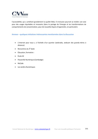 Conseil National du Numérique ‐ www.cnnumerique.fr    Pour une nouvelle politique d’inclusion    191
l’accessibilité, qui a amélioré grandement la qualité Web, l’e‐inclusion pourrait se révéler une voie 
pour  des  usages  équitables  et  innovants  (dans  le  partage  de  l’énergie  et  les  transformations  de 
comportements de consommation, pour de nouvelles façons d’apprendre, en particulier). 
 
Annexe – quelques initiatives intéressantes mentionnées dans la discussion 
 
 L’Internet  pour  tous »,  à  l’échelle  d’un  quartier  (webradio,  webcam  des  grands‐mères  à 
distance) 
 Rencontres du 3e
 Geek 
 Éducation, formation : 
 École 42 
 Passerelle Numérique (Cambodge) 
 ReCode 
 Les Jardins Numériques 
 
 
 