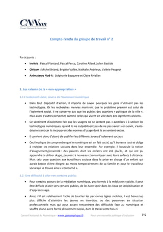 Conseil National du Numérique ‐ www.cnnumerique.fr    Pour une nouvelle politique d’inclusion    192
Compte‐rendu du groupe de travail n° 2 
 
 
Participants : 
 Invités : Pascal Plantard, Pascal Percq, Caroline Allard, Julien Bastide 
 CNNum : Michel Briand, Brigitte Vallée, Nathalie Andrieux, Valérie Peugeot 
 Animateurs Nod‐A : Stéphanie Bacquere et Claire Rivallan 
 
1. Les raisons de la « non‐appropriation » 
1.1 L’isolement social, source de l’isolement numérique 
 Dans  tout  dispositif  d’action,  il  importe  de  savoir  pourquoi  les  gens  n’utilisent  pas  les 
technologies.  Or  les  recherches  menées  montrent  que  le  problème  premier  est  celui  de 
l’isolement social. Il ne concerne pas que les publics des quartiers « politique de la ville », 
mais aussi d’autres personnes comme celles qui vivent en ville dans des logements anciens. 
 Ce sentiment d’isolement fait que les usagers ne se sentent pas « autorisés » à utiliser les 
technologies numériques, quand ils ne culpabilisent pas de ne pas savoir s’en servir, s’auto‐
dévalorisent car ils incorporent des normes d’usage dont ils se sentent exclus. 
 Il convient donc d’abord de qualifier les différents types d’isolement sociaux 
 Ceci implique de comprendre que le numérique est un fait social, qu’il traverse tout et oblige 
à  revisiter  les  relations  sociales  dans  leur  ensemble.  Par  exemple,  il  bouscule  la  notion 
d’éloignement/proximité :  des  parents  dont  les  enfants  ont  été  placés,  et  qui  ont  pu 
apprendre à utiliser skype, peuvent à nouveau communiquer avec leurs enfants à distance. 
Mais  cela  pose  question  aux  travailleurs  sociaux  dans  la  prise  en  charge  d’un  enfant  qui 
aurait besoin d’être éloigné au moins temporairement de sa famille et pour le travailleur 
social qui se trouve ainsi « contourné ». 
1.2‐ Une difficulté à aller vers certains publics 
 Pour certains acteurs de la médiation numérique, peu formés à la médiation sociale, il peut 
être difficile d’aller vers certains publics, de les faire venir dans les lieux de sensibilisation et 
d’apprentissage. 
 Ainsi, s’il est relativement facile de toucher les personnes âgées mobiles, il est beaucoup 
plus  difficile  d’atteindre  les  jeunes  en  insertion,  ou  des  personnes  en  situation 
professionnelle  mais  qui  pour  autant  rencontrent  des  difficultés  face  au  numérique  et 
souffre d’une autre forme d’isolement social, dans le travail cette fois‐ci. 
 