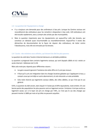 Conseil National du Numérique ‐ www.cnnumerique.fr    Pour une nouvelle politique d’inclusion    193
 
1.3 ‐ La question de l’équipement a changé 
 Il y a toujours une demande pour des ordinateurs à bas prix. Lorsque les Centres sociaux ont 
reconditionné des ordinateurs pour les remettre à disposition à bas coût, 120 ordinateurs ont 
été écoulés rapidement, avec y compris des achats par des municipalités. 
 Mais  la  question  importante  pour  les  équipements  est  aujourd’hui  celle  des  brevets,  qui 
constitue  un  obstacle  quasi  insurmontable  au  reconditionnement.  Aujourd’hui  il  existe  des 
démarches  de  documentation  de  la  façon  de  réparer  des  ordinateurs,  de  lutter  contre 
l’obsolescence, mais elle est entravée par les brevets. 
 
1.4  L’accès : des solutions sous utilisées, qui laissent de côté les plus pauvres 
La question du coût dans l’accès à Internet demeure un véritable problème. 
La question a progressé dans certains logements sociaux, qui sont équipés câblés et où i existe un 
accès Internet + télévision de 3 à 5€. 
Mais cela reste peu répandu pour différentes raisons : 
 Les gens souvent ignorent l’existence de cette offre et n’y ont pas recours 
 Il faut qu’il y ait une intégration dans les charges locatives globales qui s’appliquent à tous, y 
compris ceux qui ont déjà un autre abonnement, et cela nécessite un vote préalable 
 Cela reste réservé aux logements sociaux câblés, des villes câblées, ce qui n’est pas le cas 
général. 
Enfin, la question du bâti ancien, dans lequel il n’existe pas d’offre équivalente, reste entière. Or une 
bonne partie des populations les plus pauvres sont en logement ancien. Certaines n’ont pas accès au 
logement  social,  car  si  le  loyer  est  pris  en  charge  par  l’APL,  ce  n’est  pas  le  cas  des  charges  qui 
peuvent monter à 180€ par mois et qu’elles ne peuvent acquitter. 
 