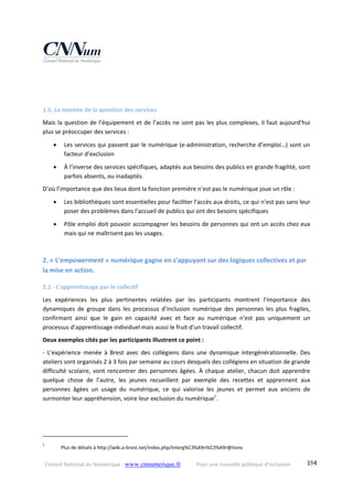 Conseil National du Numérique ‐ www.cnnumerique.fr    Pour une nouvelle politique d’inclusion    194
 
 
1.5. La montée de la question des services 
Mais la question de l’équipement et de l’accès ne sont pas les plus complexes, il faut aujourd’hui 
plus se préoccuper des services : 
 Les services qui passent par le numérique (e‐administration, recherche d’emploi…) sont un 
facteur d’exclusion 
 À l’inverse des services spécifiques, adaptés aux besoins des publics en grande fragilité, sont 
parfois absents, ou inadaptés. 
D’où l’importance que des lieux dont la fonction première n’est pas le numérique joue un rôle : 
 Les bibliothèques sont essentielles pour faciliter l’accès aux droits, ce qui n’est pas sans leur 
poser des problèmes dans l’accueil de publics qui ont des besoins spécifiques 
 Pôle emploi doit pouvoir accompagner les besoins de personnes qui ont un accès chez eux 
mais qui ne maîtrisent pas les usages. 
 
2. « L’empowerment » numérique gagne en s’appuyant sur des logiques collectives et par 
la mise en action. 
2.1 ‐ L’apprentissage par le collectif 
Les  expériences  les  plus  pertinentes  relatées  par  les  participants  montrent  l’importance  des 
dynamiques  de  groupe  dans  les  processus  d’inclusion  numérique  des  personnes  les  plus  fragiles, 
confirmant  ainsi  que  le  gain  en  capacité  avec  et  face  au  numérique  n’est  pas  uniquement  un 
processus d’apprentissage individuel mais aussi le fruit d’un travail collectif. 
Deux exemples cités par les participants illustrent ce point : 
‐  L’expérience  menée  à  Brest  avec  des  collégiens  dans  une  dynamique  intergénérationnelle.  Des 
ateliers sont organisés 2 à 3 fois par semaine au cours desquels des collégiens en situation de grande 
difficulté scolaire, vont rencontrer des personnes âgées. À chaque atelier, chacun doit apprendre 
quelque  chose  de  l’autre,  les  jeunes  recueillent  par  exemple  des  recettes  et  apprennent  aux 
personnes  âgées  un  usage  du  numérique,  ce  qui  valorise  les  jeunes  et  permet  aux  anciens  de 
surmonter leur appréhension, voire leur exclusion du numérique1
. 
                                                            
1
   Plus de détails à http://wiki.a‐brest.net/index.php/Interg%C3%A9n%C3%A9r@tions  
 