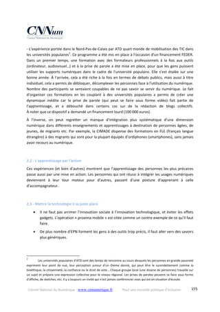 Conseil National du Numérique ‐ www.cnnumerique.fr    Pour une nouvelle politique d’inclusion    195
‐ L’expérience portée dans le Nord‐Pas‐de‐Calais par ATD quart monde de mobilisation des TIC dans 
les universités populaires2
. Ce programme a été mis en place à l’occasion d’un financement FEDER. 
Dans  un  premier  temps,  une  formation  avec  des  formateurs  professionnels  à  la  fois  aux  outils 
(ordinateur, audiovisuel…) et à la prise de parole a été mise en place, pour que les gens puissent 
utiliser  les  supports  numériques  dans  le  cadre  de  l'université  populaire.  Elle  s’est  étalée  sur  une 
bonne année. À l’arrivée, cela a été riche à la fois en termes de débats publics, mais aussi à titre 
individuel, cela a permis de débloquer, décomplexer les personnes face à l’utilisation du numérique. 
Nombre des participants se sentaient coupables de ne pas savoir se servir du numérique. Le fait 
d’organiser  ces  formations  en  les  couplant  à  des  universités  populaires  a  permis  de  créer  une 
dynamique  inédite  car  la  prise  de  parole  (qui  peut  se  faire  sous  forme  vidéo)  fait  partie  de 
l’apprentissage,  et  a  débouché  dans  certains  cas  sur  de  la  rédaction  de  blogs  collectifs.  
À noter que ce dispositif a demandé un financement lourd (100 000 euros). 
À  l’inverse,  on  peut  regretter  un  manque  d’intégration  plus  systématique  d’une  dimension 
numérique dans différents enseignements et apprentissages à destination de personnes âgées, de 
jeunes, de migrants etc. Par exemple, la CIMADE dispense des formations en FLE (français langue 
étrangère) à des migrants qui sont pour la plupart équipés d’ordiphones (smartphones), sans jamais 
avoir recours au numérique. 
 
2.2 ‐ L’apprentissage par l’action 
Ces expériences (et bien d’autres) montrent que l’apprentissage des personnes les plus précaires 
passe aussi par une mise en action. Les personnes qui ont réussi à intégrer les usages numériques 
deviennent  à  leur  tour  moteur  pour  d’autres,  passant  d’une  posture  d’apprenant  à  celle 
d’accompagnateur. 
 
2.3 ‐ Mettre la technologie à sa juste place 
 Il ne faut pas arrimer l’innovation sociale à l’innovation technologique, et éviter les effets 
gadgets. L’opération « proxima mobile » est citée comme un contre‐exemple de ce qu’il faut 
faire. 
 De plus nombre d’EPN forment les gens à des outils trop précis, il faut aller vers des savoirs 
plus génériques. 
                                                            
2
   Les universités populaires d’ATD sont des temps de rencontre au cours desquels les personnes en grande pauvreté 
expriment  leur  point  de  vue,  leur  perception  autour  d’un  thème  donné,  qui  peut  être  le  surendettement  comme  la 
bioéthique, la citoyenneté, la confiance ou le droit de vote… Chaque groupe local (une dizaine de personnes) travaille sur 
un sujet et prépare une expression collective pour le niveau régional. Les prises de paroles peuvent se faire sous forme 
d'affiche, de sketches, etc. Il y a toujours un invité qui n'est jamais conférencier mais qui est en situation d'écoute.  
 