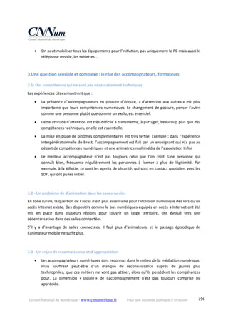 Conseil National du Numérique ‐ www.cnnumerique.fr    Pour une nouvelle politique d’inclusion    196
 On peut mobiliser tous les équipements pour l’initiation, pas uniquement le PC mais aussi le 
téléphone mobile, les tablettes… 
 
3.Une question sensible et complexe : le rôle des accompagnateurs, formateurs 
3.1‐ Des compétences qui ne sont pas nécessairement techniques 
Les expériences citées montrent que : 
 La  présence  d’accompagnateurs  en  posture  d’écoute,  « d’attention  aux  autres »  est  plus 
importante que leurs compétences numériques. Le changement de posture, penser l’autre 
comme une personne plutôt que comme un exclu, est essentiel. 
 Cette attitude d’attention est très difficile à transmettre, à partager, beaucoup plus que des 
compétences techniques, or elle est essentielle. 
 La mise en place de binômes complémentaires est très fertile. Exemple : dans l’expérience 
intergénérationnelle de Brest, l’accompagnement est fait par un enseignant qui n’a pas au 
départ de compétences numériques et une animatrice multimédia de l’association Infini 
 Le  meilleur  accompagnateur  n’est  pas  toujours  celui  que  l’on  croit.  Une  personne  qui 
connaît  bien,  fréquente  régulièrement  les  personnes  à  former  à  plus  de  légitimité.  Par 
exemple, à la Villette, ce sont les agents de sécurité, qui sont en contact quotidien avec les 
SDF, qui ont pu les initier. 
 
3.2 ‐ Un problème de d’animation dans les zones rurales 
En zone rurale, la question de l’accès n’est plus essentielle pour l’inclusion numérique dès lors qu’un 
accès Internet existe. Des dispositifs comme le bus numériques équipés en accès à Internet ont été 
mis  en  place  dans  plusieurs  régions  pour  couvrir  un  large  territoire,  ont  évolué  vers  une 
sédentarisation dans des salles connectées. 
S’il  y  a  d’avantage  de  salles  connectées,  il  faut  plus  d’animateurs,  et  le  passage  épisodique  de 
l’animateur mobile ne suffit plus. 
 
3.3 ‐ Un enjeu de reconnaissance et d’appropriation 
 Les accompagnateurs numériques sont reconnus dans le milieu de la médiation numérique, 
mais  souffrent  peut‐être  d’un  manque  de  reconnaissance  auprès  de  jeunes  plus 
technophiles, que ces métiers ne vont pas attirer, alors qu’ils possèdent les compétences 
pour.  La  dimension  « sociale »  de  l’accompagnement  n’est  pas  toujours  comprise  ou 
appréciée. 
 
