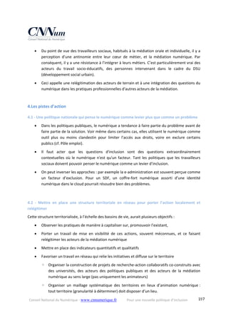 Conseil National du Numérique ‐ www.cnnumerique.fr    Pour une nouvelle politique d’inclusion    197
 Du point de vue des travailleurs sociaux, habitués à la médiation orale et individuelle, il y a 
perception  d’une  antinomie  entre  leur  cœur  de  métier,  et  la  médiation  numérique.  Par 
conséquent, il y a une résistance à l’intégrer à leurs métiers. C’est particulièrement vrai des 
acteurs  du  travail  socio‐éducatifs,  des  personnes  intervenant  dans  le  cadre  du  DSU 
(développement social urbain). 
 Ceci appelle une relégitimation des acteurs de terrain et à une intégration des questions du 
numérique dans les pratiques professionnelles d'autres acteurs de la médiation. 
 
4.Les pistes d’action 
4.1 ‐ Une politique nationale qui pense le numérique comme levier plus que comme un problème 
 Dans les politiques publiques, le numérique a tendance à faire partie du problème avant de 
faire partie de la solution. Voir même dans certains cas, elles utilisent le numérique comme 
outil  plus  ou  moins  clandestin  pour  limiter  l’accès  aux  droits,  voire  en  exclure  certains 
publics (cf. Pôle emploi). 
 Il  faut  acter  que  les  questions  d'inclusion  sont  des  questions  extraordinairement 
contextuelles où le numérique n'est qu'un facteur. Tant les politiques que les travailleurs 
sociaux doivent pouvoir penser le numérique comme un levier d’inclusion. 
 On peut inverser les approches : par exemple la e‐administration est souvent perçue comme 
un  facteur  d’exclusion.  Pour  un  SDF,  un  coffre‐fort  numérique  assorti  d’une  identité 
numérique dans le cloud pourrait résoudre bien des problèmes. 
 
4.2  ‐  Mettre  en  place  une  structure  territoriale  en  réseau  pour  porter  l’action  localement  et 
relégitimer 
Cette structure territorialisée, à l’échelle des bassins de vie, aurait plusieurs objectifs : 
 Observer les pratiques de manière à capitaliser sur, promouvoir l’existant, 
 Porter  un  travail  de  mise  en  visibilité  de  ces  actions,  souvent  méconnues,  et  ce  faisant 
relégitimer les acteurs de la médiation numérique 
 Mettre en place des indicateurs quantitatifs et qualitatifs 
 Favoriser un travail en réseau qui relie les initiatives et diffuse sur le territoire 
◦ Organiser la construction de projets de recherche‐action collaboratifs co‐construits avec 
des  universités,  des  acteurs  des  politiques  publiques  et  des  acteurs  de  la  médiation 
numérique au sens large (pas uniquement les animateurs) 
◦ Organiser  un  maillage  systématique  des  territoires  en  lieux  d’animation  numérique : 
tout territoire (granularité à déterminer) doit disposer d’un lieu. 
 