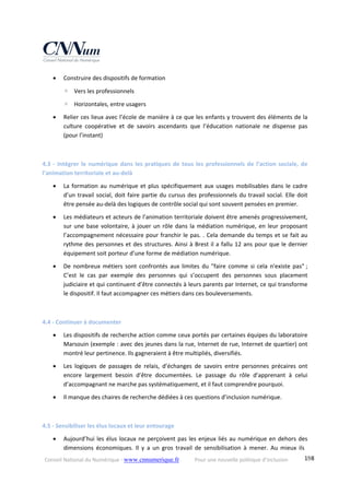 Conseil National du Numérique ‐ www.cnnumerique.fr    Pour une nouvelle politique d’inclusion    198
 Construire des dispositifs de formation 
◦ Vers les professionnels 
◦ Horizontales, entre usagers 
 Relier ces lieux avec l’école de manière à ce que les enfants y trouvent des éléments de la 
culture  coopérative  et  de  savoirs  ascendants  que  l’éducation  nationale  ne  dispense  pas 
(pour l’instant) 
 
4.3 ‐ Intégrer le numérique dans les pratiques de tous les professionnels de l’action sociale, de 
l’animation territoriale et au‐delà 
 La formation au numérique et plus spécifiquement aux usages mobilisables dans le cadre 
d’un travail social, doit faire partie du cursus des professionnels du travail social. Elle doit 
être pensée au‐delà des logiques de contrôle social qui sont souvent pensées en premier. 
 Les médiateurs et acteurs de l’animation territoriale doivent être amenés progressivement, 
sur une base volontaire, à jouer un rôle dans la médiation numérique, en leur proposant 
l’accompagnement nécessaire pour franchir le pas. . Cela demande du temps et se fait au 
rythme des personnes et des structures. Ainsi à Brest il a fallu 12 ans pour que le dernier 
équipement soit porteur d’une forme de médiation numérique. 
 De  nombreux  métiers  sont  confrontés  aux  limites  du  "faire  comme  si  cela  n'existe  pas" ; 
C’est  le  cas  par  exemple  des  personnes  qui  s’occupent  des  personnes  sous  placement 
judiciaire et qui continuent d’être connectés à leurs parents par Internet, ce qui transforme 
le dispositif. Il faut accompagner ces métiers dans ces bouleversements. 
 
4.4 ‐ Continuer à documenter 
 Les dispositifs de recherche action comme ceux portés par certaines équipes du laboratoire 
Marsouin (exemple : avec des jeunes dans la rue, Internet de rue, Internet de quartier) ont 
montré leur pertinence. Ils gagneraient à être multipliés, diversifiés. 
 Les  logiques  de  passages  de  relais,  d’échanges  de  savoirs  entre  personnes  précaires  ont 
encore  largement  besoin  d’être  documentées.  Le  passage  du  rôle  d’apprenant  à  celui 
d’accompagnant ne marche pas systématiquement, et il faut comprendre pourquoi. 
 Il manque des chaires de recherche dédiées à ces questions d’inclusion numérique. 
 
4.5 ‐ Sensibiliser les élus locaux et leur entourage 
 Aujourd’hui les élus locaux ne perçoivent pas les enjeux liés au numérique en dehors des 
dimensions  économiques.  Il  y  a  un  gros  travail  de  sensibilisation  à  mener.  Au  mieux  ils 
 