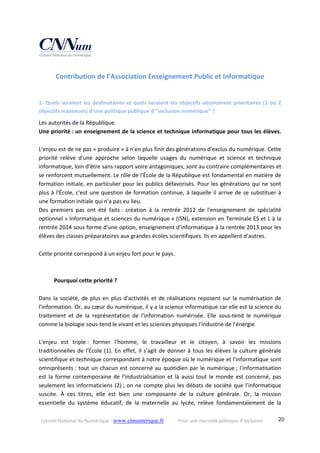 Conseil National du Numérique ‐ www.cnnumerique.fr    Pour une nouvelle politique d’inclusion    20
Contribution de l’Association Enseignement Public et Informatique 
1‐ Quels seraient les destinataires et quels seraient les objectifs absolument prioritaires (1 ou 2 
objectifs maximum) d’une politique publique d’"inclusion numérique” ? 
Les autorités de la République. 
Une priorité : un enseignement de la science et technique informatique pour tous les élèves. 
 
L'enjeu est de ne pas « produire » à n'en plus finir des générations d'exclus du numérique. Cette 
priorité  relève  d'une  approche  selon  laquelle  usages  du  numérique  et  science  et  technique 
informatique, loin d'être sans rapport voire antagoniques, sont au contraire complémentaires et 
se renforcent mutuellement. Le rôle de l'École de la République est fondamental en matière de 
formation initiale, en particulier pour les publics défavorisés. Pour les générations qui ne sont 
plus à l'École, c'est une question de formation continue, à laquelle il arrive de se substituer à 
une formation initiale qui n'a pas eu lieu. 
Des  premiers  pas  ont  été  faits :  création  à  la  rentrée  2012  de  l'enseignement  de  spécialité 
optionnel « Informatique et sciences du numérique » (ISN), extension en Terminale ES et L à la 
rentrée 2014 sous forme d'une option, enseignement d'informatique à la rentrée 2013 pour les 
élèves des classes préparatoires aux grandes écoles scientifiques. Ils en appellent d'autres. 
 
Cette priorité correspond à un enjeu fort pour le pays. 
 
 
  Pourquoi cette priorité ? 
 
Dans la société, de plus en plus d'activités et de réalisations reposent sur la numérisation de 
l'information. Or, au cœur du numérique, il y a la science informatique car elle est la science du 
traitement  et  de  la  représentation  de  l'information  numérisée.  Elle  sous‐tend  le  numérique 
comme la biologie sous‐tend le vivant et les sciences physiques l'industrie de l'énergie 
 
L'enjeu  est  triple :  former  l'homme,  le  travailleur  et  le  citoyen,  à  savoir  les  missions 
traditionnelles de l'École (1). En effet, il s'agit de donner à tous les élèves la culture générale 
scientifique et technique correspondant à notre époque où le numérique et l'informatique sont 
omniprésents : tout un chacun est concerné au quotidien par le numérique ; l'informatisation 
est la forme contemporaine de l'industrialisation et là aussi tout le monde est concerné, pas 
seulement les informaticiens (2) ; on ne compte plus les débats de société que l'informatique 
suscite.  À  ces  titres,  elle  est  bien  une  composante  de  la  culture  générale.  Or,  la  mission 
essentielle  du  système  éducatif,  de  la  maternelle  au  lycée,  relève  fondamentalement  de  la 
 