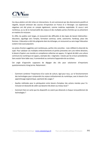 Conseil National du Numérique ‐ www.cnnumerique.fr    Pour une nouvelle politique d’inclusion    202
Ces deux ateliers ont été riches en interventions. Ils ont commencé par des étonnements positifs et 
négatifs,  laissant  entrevoir  des  sources  d’inspiration  en  France  et  à  l’étranger.  Les  expériences 
négatives  ont  été  prises  en  compte  également,  comme  matériau  exploitable.  Et  ceux‐ci  sont 
nombreux, au vu de la transversalité des enjeux et des multiples portes d’entrée qui se présentent 
en matière d’e‐inclusion. 
En effet, les publics sont larges, et recouvrent des difficultés et des types de besoin hétéroclites : 
éducation,  aiguillage  vers  l’emploi,  formation  continue,  santé,  autonomie,  handicap,  place  des 
femmes. L’éducation a été très prégnante dans les échanges, en recouvrant au sens large l’éducation 
scolaire mais aussi populaire. 
Les pistes d’action suggérées sont nombreuses, parfois très concrètes ‐ mais reflètent la diversité du 
sujet. Pour catalyser ces multiples embranchements et parties prenantes vers une même direction, 
le besoin d’opérer une montée en compétence collective est apparu. Il s’agirait de bâtir une culture 
commune du numérique est apparu, exempte des « stigmates » laissés par les erreurs précédentes. 
Sans vouloir faire table rase, il conviendrait au contraire d’apprendre de ces échecs. 
Cet  angle  d’approche  supposera  de  dégager  des  clés  pour  solutionner  d’importants 
questionnements à long terme. Notamment : 
 
‐ Comment combiner l’importance d’un socle de culture, égal pour tous, sur le fonctionnement 
des technologies pour comprendre les enjeux civilisationnels du numérique, avec le besoin d’un 
apprentissage ergonomique, spontané des usages ? 
‐ Quelles  méthodes  pour  la  péréquation  entre  besoin  d’ampleur  des  actions  menées  pour  l’e‐
inclusion et nécessité de coller aux besoins très divers au niveau local ? 
‐ Comment faire en sorte que les dispositifs ne soient pas distancés à chaque renouvellement de 
technologies ? 
 
 
 
 
 
 