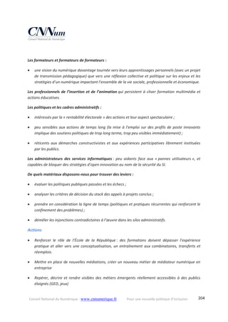 Conseil National du Numérique ‐ www.cnnumerique.fr    Pour une nouvelle politique d’inclusion    204
 
Les formateurs et formateurs de formateurs : 
 une vision du numérique davantage tournée vers leurs apprentissages personnels (avec un projet 
de transmission pédagogique) que vers une réflexion collective et politique sur les enjeux et les 
stratégies d’un numérique impactant l’ensemble de la vie sociale, professionnelle et économique. 
Les professionnels de l’insertion et de l’animation qui persistent à cliver formation multimédia et 
actions éducatives. 
Les politiques et les cadres administratifs : 
 intéressés par la « rentabilité électorale » des actions et leur aspect spectaculaire ; 
 peu sensibles aux actions de temps long (la mise à l’emploi sur des profils de poste innovants 
implique des soutiens politiques de trop long terme, trop peu visibles immédiatement) ; 
 réticents  aux  démarches  constructivistes  et  aux  expériences  participatives  librement  instituées 
par les publics. 
Les  administrateurs  des  services  informatiques :  peu  aidants  face  aux  « pannes  utilisateurs »,  et 
capables de bloquer des stratégies d’open innovation au nom de la sécurité du SI. 
De quels matériaux disposons‐nous pour trouver des leviers : 
 évaluer les politiques publiques passées et les échecs ; 
 analyser les critères de décision du stock des appels à projets conclus ; 
 prendre en considération la ligne de temps (politiques et pratiques récurrentes qui renforcent le 
confinement des problèmes) ; 
 démêler les injonctions contradictoires à l’œuvre dans les silos administratifs. 
Actions 
 Renforcer  le  rôle  de  l’École  de  la  République :  des  formations  doivent  dépasser  l’expérience 
pratique et aller vers une conceptualisation, un entraînement aux combinatoires, transferts et 
réemplois. 
 Mettre en place de nouvelles médiations, créer un nouveau métier de médiateur numérique en 
entreprise 
 Repérer,  décrire  et  rendre  visibles  des  métiers  émergents  réellement  accessibles  à  des  publics 
éloignés (GED, jeux) 
 