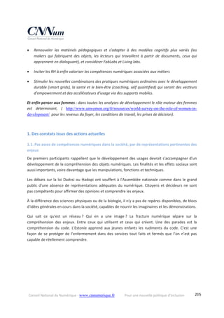 Conseil National du Numérique ‐ www.cnnumerique.fr    Pour une nouvelle politique d’inclusion    205
 Renouveler  les  matériels  pédagogiques  et  s’adapter  à  des  modèles  cognitifs  plus  variés  (les 
makers  qui  fabriquent  des  objets,  les  lecteurs  qui  travaillent  à  partir  de  documents,  ceux  qui 
apprennent en dialoguant), et considérer FabLabs et Living labs. 
 Inciter les RH à enfin valoriser les compétences numériques associées aux métiers 
 Stimuler les nouvelles combinaisons des pratiques numériques ordinaires avec le développement 
durable (smart grids), la santé et le bien‐être (coaching, self quantified) qui seront des vecteurs 
d’empowerment et des accélérateurs d’usage via des supports mobiles. 
Et enfin penser aux femmes : dans toutes les analyses de développement le rôle moteur des femmes 
est  déterminant,  (  http://www.unwomen.org/fr/resources/world-survey-on-the-role-of-women-in-
development/  pour les revenus du foyer, les conditions de travail, les prises de décision). 
 
1. Des constats issus des actions actuelles 
1.1. Pas assez de compétences numériques dans la société, par de représentations pertinentes des 
enjeux 
De premiers participants rappellent que le développement des usages devrait s'accompagner d'un 
développement de la compréhension des objets numériques. Les finalités et les effets sociaux sont 
aussi importants, voire davantage que les manipulations, fonctions et techniques. 
Les débats sur la loi Dadvsi ou Hadopi ont souffert à l'Assemblée nationale comme dans le grand 
public d'une absence de représentations adéquates du numérique. Citoyens et décideurs ne sont 
pas compétents pour affirmer des opinions et comprendre les enjeux. 
À la différence des sciences physiques ou de la biologie, il n'y a pas de repères disponibles, de blocs 
d’idées générales en cours dans la société, capables de nourrir les imaginaires et les démonstrations. 
Qui  sait  ce  qu'est  un  réseau ?  Qui  en  a  une  image ?  La  fracture  numérique  sépare  sur  la 
compréhension  des  enjeux.  Entre  ceux  qui  utilisent  et  ceux  qui  créent.  Une  des  parades  est  la 
compréhension  du  code.  L'Estonie  apprend  aux  jeunes  enfants  les  rudiments  du  code.  C’est  une 
façon de se  protéger  de l’enfermement dans  des services tout  faits et fermés que l’on  n’est pas 
capable de réellement comprendre. 
 