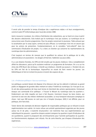 Conseil National du Numérique ‐ www.cnnumerique.fr    Pour une nouvelle politique d’inclusion    207
 
1.3. De quelles ressources dispose‐t‐on pour analyser les politiques publiques de formation ? 
Il  serait  utile  de  prendre  le  temps  d’analyser  des  « expériences  ratées »  et  leurs  enseignements, 
comme le plan IPT (informatique pour tous) des années 1980. 
Autre ressource à analyser, les critères d’attribution des subventions, qui se lisent en creux à partir 
des dossiers sélectionnés. Cela traduit que le numérique n’est pas soutenu. Le numérique est en 
concurrence avec d’autres programmes. Pour les projets concernant la jeunesse, l’idée prévaut que 
la socialisation par le corps (sport, sorties) est plus efficace. Le numérique n’est mis en œuvre que 
pour  les  actions  de  prévention.  Fondamentalement,  on  le  considère  "anti‐collectif"  dans  les 
commissions d’évaluation de projets. Il y a donc un chantier qui concerne les représentations du 
numérique dans les administrations. 
C’est  toujours  en  termes  de  menace  que  le  qualifient  les  acteurs  de  la  politique  de  la  ville, 
administrateurs et associations : les dangers d'Internet, l'addiction aux jeux vidéo. 
Il y a une dizaine d’années, les EPN ont été envahis par les jeunes chatteurs. Cela a complètement 
affolé les éducateurs, parce qu’ils voulaient maîtriser un programme de formation. On a vu sur les 
vitres des EPN fleurir des écriteaux « Interdit aux chatteurs. Interdit aux joueurs ». Pendant dix ans 
les  EPN  ont  fait  de  la  bureautique.  Aujourd'hui  on  essaie  de  faire  revenir  les  jeunes.  Les 
bibliothèques le font en invitant les jeunes à investir des espaces de jeu. 
 
1.4. « Profession politique » face au numérique. 
Les politiques auraient besoin de disposer d’un discours clair qui les aiderait à s'adresser au grand 
public en dégageant de grandes idées mettant en valeur l’intérêt du numérique. Ce n’est pas le cas. 
Ils ont des préoccupations de trop court terme et cherchent des actions spectaculaires. Emmanuel 
évoque  une  commande  d’un  politique :  « Trouver  le  Mozart  du  numérique  dans  les  quartiers ». 
Évidemment  une  telle  requête  est  tout  à  fait  illusoire.  Comment  trouver  les  bons  leviers,  qui 
ouvriront la voie vers des métiers réellement accessibles. Le recul temporel nécessaire complique la 
chose :  tant  que  200  jeunes  ne  sont  pas  mis  à  l'emploi  (musique,  GED)  il  est  difficile,  pour  un 
politique, d'en faire état. 
Tamer donne des exemples de décision négative de responsables politiques qui se refusent à toute 
expérimentation non cadrée. Un maire refuse une activité spontanément organisée par des jeunes 
autour  du  tri  de  piles.  « L'autorité  structurante »  est  restrictive  face  aux  expérimentations  qui 
redistribuent les pouvoirs : quand les citoyens veulent comparer les quartiers à parti d’indicateurs de 
vie quotidienne, quand ils proposent des enrichissements pour l'activité participative du quartier. 
Les fonctionnements atypiques sont refusés. Pas de carte blanche, pas d'espace d'évaluation des 
expériences. 
 