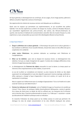 Conseil National du Numérique ‐ www.cnnumerique.fr    Pour une nouvelle politique d’inclusion    208
De façon générale, le développement du numérique, de ses usages, d’une image positive, pâtit de la 
défiance actuelle à l’égard des sciences et techniques. 
Des opportunités de création de nouveaux services sont bloquées par ces défiances. 
Quels  sont  les  espaces  qui  permettent  ces  expérimentations,  et  qui  accueillent  des  publics 
hybrides ? On cite des expériences au Brésil. On évoque les musées, comme le Brooklyn Museum, 
qui  rassemblent  régulièrement  des  primo‐arrivants,  des  Latinos,  des  Africains‐Américains  du 
quartier, des touristes et habitués de la consommation culturelle. Dans les musées français il y a des 
expériences un peu comparables qui pourraient être développées (Musée du Quai Branly). 
 
2. Que faut‐il faire ? 
 Élargir la définition de la culture générale : L'informatique fait partie de la Culture générale. Il 
faut améliorer la définition d’une nouvelle littératie, incluant des valeurs et des effets tels que la 
coopération et la solidarité. 
 Lutter  contre  l’illettrisme :  les  premiers  obstacles  au  numérique  sont  l’illettrisme  et 
l’analphabétisme. 
 Miser  sur  les  tablettes :  pour  cela  on  dispose  de  nouveaux  leviers.  Le  développement  des 
tablettes n’est pas un simple changement de support. Il amène des stratégies différentes et des 
chemins d’usage beaucoup plus rapides. 
 Le développement de l’Internet des objets renouvelle lui aussi la donne. Le temps passé sur 
Internet se fera majoritairement sur des mobiles, à court terme. 
Le  cas  de  la  photo  sur  smartphone  est  éclairant.  La  prise  massive  de  clichés  sur  des  objets 
auparavant non photographiés et avec des objectifs auparavant inconnus (partage, publication, 
effets  spéciaux)  a  changé  la  façon  d’apprendre  à  faire  de  la  photo,  et  à  partir  de  là  de  se 
représenter le numérique. 
Mais le support est‐il déterminant pour la stratégie d'appropriation ? Est‐ce la finalité et le cadre 
social de l’action qui sont déterminants ? 
 Préciser les indicateurs de l’e‐inclusion : est‐ce l’habileté d’usage ou l’ouverture à la société qui 
s’ensuit ? Pour chacun, les pratiques habiles (éventuellement délinquantes, comme la gestion 
d’un réseau de clients pour un dealer de shit) ne suffisent pas. Les marqueurs de l’e‐inclusion 
sont à chercher dans l’insertion professionnelle et sociale. Il y a l’idée que l’ « ascension » sociale 
qui découlerait de l’habileté numérique serait un indicateur. 
En  revanche  l’indicateur  du  temps  passé  sur  les  médias  sociaux  ne  serait  pas  pertinent.  On 
distingue  les  sites  de  simple  consommation  et  les  sites  effectifs  impliquant  des  actions 
 