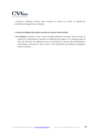 Conseil National du Numérique ‐ www.cnnumerique.fr    Pour une nouvelle politique d’inclusion    209
« incluantes »  effectives  (comme  savoir  chercher  un  travail  via  le  Web.  La  capacité  de 
contribution est également un indicateur. 
 
 Former les délégués des préfets à prendre en compte la ville virtuelle. 
 En  entreprise  s’attacher  à  lutter  contre  l’invisible  illettrisme  numérique,  former  encore  et 
toujours les informaticiens à respecter les difficultés des usagers et à y répondre (idée de 
créer  des  fonctions  de  médiateurs  dans  les  entreprises).  Le  pouvoir  des  administrateurs 
informatiques reste grand. Il peut en venir à faire obstruction aux politiques stratégiques 
d'open innovation. 
 
 