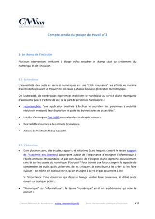 Conseil National du Numérique ‐ www.cnnumerique.fr    Pour une nouvelle politique d’inclusion    210
Compte‐rendu du groupe de travail n°2 
 
 
1‐ Le champ de l'inclusion 
Plusieurs  interventions  invitaient  à  élargir  et/ou  recadrer  le  champ  situé  au  croisement  du 
numérique et de l'inclusion. 
 
1.1‐ Le handicap 
L'accessibilité  des  outils  et  services  numériques  est  une  "cible  mouvante",  les  efforts  en  matière 
d'accessibilité pouvant se trouver mis en cause à chaque nouvelle génération technologique. 
De l'autre côté, de nombreuses expériences mobilisent le numérique au service d'une reconquête 
d'autonomie (voire d'estime de soi) de la part de personnes handicapées : 
 Jaccedemobile,  "une  application  destinée  à  faciliter  le  quotidien  des  personnes  à  mobilité 
réduite en mettant à leur disposition le guide des bonnes adresses accessibles". 
 L'action d'envergure PAL INRIA au service des handicapés moteurs. 
 Des tablettes fournies à des enfants dyslexiques. 
 Actions de l'Institut Médico‐Educatif. 
 
1.2‐ L'éducation 
 Dans plusieurs pays, des études, rapports et initiatives (dans lesquels s'inscrit le récent rapport 
de  l'Académie  des  Sciences)  convergent  autour  de  l'importance  d'enseigner  l'informatique  à 
l'école (primaire et secondaire) et par conséquent, de s'éloigner d'une approche exclusivement 
centrée sur les usages du numérique. Pourquoi ? Pour donner aux futurs citoyens la capacité de 
comprendre  les outils qu'ils utiliseront, de les critiquer, de contribuer à les  créer ou les faire 
évoluer – de même, en quelque sorte, qu'on enseigne à écrire et pas seulement à lire. 
Si  l'importance  d'une  éducation  qui  dépasse  l'usage  semble  faire  consensus,  le  débat  reste 
ouvert sur quelques points : 
 "Numérique"  ou  "informatique" :  le  terme  "numérique"  est‐il  un  euphémisme  qui  noie  le 
poisson ? 
 