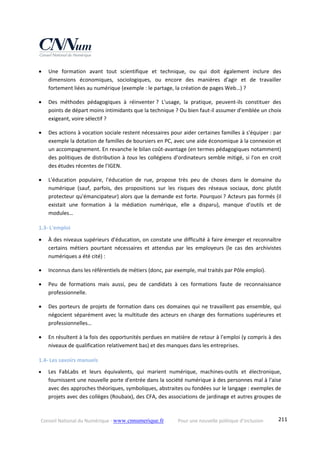 Conseil National du Numérique ‐ www.cnnumerique.fr    Pour une nouvelle politique d’inclusion    211
 Une  formation  avant  tout  scientifique  et  technique,  ou  qui  doit  également  inclure  des 
dimensions  économiques,  sociologiques,  ou  encore  des  manières  d'agir  et  de  travailler 
fortement liées au numérique (exemple : le partage, la création de pages Web…) ? 
 Des  méthodes  pédagogiques  à  réinventer ?  L'usage,  la  pratique,  peuvent‐ils  constituer  des 
points de départ moins intimidants que la technique ? Ou bien faut‐il assumer d'emblée un choix 
exigeant, voire sélectif ? 
 Des actions à vocation sociale restent nécessaires pour aider certaines familles à s'équiper : par 
exemple la dotation de familles de boursiers en PC, avec une aide économique à la connexion et 
un accompagnement. En revanche le bilan coût‐avantage (en termes pédagogiques notamment) 
des politiques de distribution à tous les collégiens d'ordinateurs semble mitigé, si l'on en croit 
des études récentes de l'IGEN. 
 L'éducation  populaire,  l'éducation  de  rue,  propose  très  peu  de  choses  dans  le  domaine  du 
numérique  (sauf,  parfois,  des  propositions  sur  les  risques  des  réseaux  sociaux,  donc  plutôt 
protecteur qu'émancipateur) alors que la demande est forte. Pourquoi ? Acteurs pas formés (il 
existait  une  formation  à  la  médiation  numérique,  elle  a  disparu),  manque  d'outils  et  de 
modules… 
1.3‐ L'emploi 
 À des niveaux supérieurs d'éducation, on constate une difficulté à faire émerger et reconnaître 
certains  métiers  pourtant  nécessaires  et  attendus  par  les  employeurs  (le  cas  des  archivistes 
numériques a été cité) : 
 Inconnus dans les référentiels de métiers (donc, par exemple, mal traités par Pôle emploi). 
 Peu  de  formations  mais  aussi,  peu  de  candidats  à  ces  formations  faute  de  reconnaissance 
professionnelle. 
 Des porteurs de projets de formation dans ces domaines qui ne travaillent pas ensemble, qui 
négocient séparément avec la multitude des acteurs en charge des formations supérieures et 
professionnelles… 
 En résultent à la fois des opportunités perdues en matière de retour à l'emploi (y compris à des 
niveaux de qualification relativement bas) et des manques dans les entreprises. 
1.4‐ Les savoirs manuels 
 Les  FabLabs  et  leurs  équivalents,  qui  marient  numérique,  machines‐outils  et  électronique, 
fournissent une nouvelle porte d'entrée dans la société numérique à des personnes mal à l'aise 
avec des approches théoriques, symboliques, abstraites ou fondées sur le langage : exemples de 
projets avec des collèges (Roubaix), des CFA, des associations de jardinage et autres groupes de 
 
