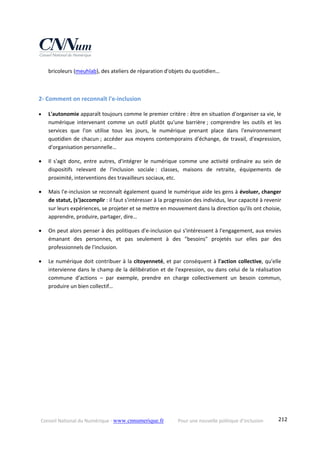 Conseil National du Numérique ‐ www.cnnumerique.fr    Pour une nouvelle politique d’inclusion    212
bricoleurs (meuhlab), des ateliers de réparation d'objets du quotidien… 
 
2‐ Comment on reconnaît l'e‐inclusion 
 L'autonomie apparaît toujours comme le premier critère : être en situation d'organiser sa vie, le 
numérique  intervenant  comme  un  outil  plutôt  qu'une  barrière ;  comprendre  les  outils  et  les 
services  que  l'on  utilise  tous  les  jours,  le  numérique  prenant  place  dans  l'environnement 
quotidien de chacun ; accéder aux moyens contemporains d'échange, de travail, d'expression, 
d'organisation personnelle… 
 Il  s'agit  donc,  entre  autres,  d'intégrer  le  numérique  comme  une  activité  ordinaire  au  sein  de 
dispositifs  relevant  de  l'inclusion  sociale :  classes,  maisons  de  retraite,  équipements  de 
proximité, interventions des travailleurs sociaux, etc. 
 Mais l'e‐inclusion se reconnaît également quand le numérique aide les gens à évoluer, changer 
de statut, (s')accomplir : il faut s'intéresser à la progression des individus, leur capacité à revenir 
sur leurs expériences, se projeter et se mettre en mouvement dans la direction qu'ils ont choisie, 
apprendre, produire, partager, dire… 
 On peut alors penser à des politiques d'e‐inclusion qui s'intéressent à l'engagement, aux envies 
émanant  des  personnes,  et  pas  seulement  à  des  "besoins"  projetés  sur  elles  par  des 
professionnels de l'inclusion. 
 Le numérique doit contribuer à la citoyenneté, et par conséquent à l'action collective, qu'elle 
intervienne dans le champ de la délibération et de l'expression, ou dans celui de la réalisation 
commune  d'actions  –  par  exemple,  prendre  en  charge  collectivement  un  besoin  commun, 
produire un bien collectif… 
 
