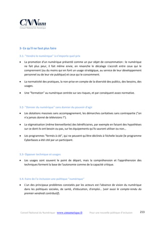 Conseil National du Numérique ‐ www.cnnumerique.fr    Pour une nouvelle politique d’inclusion    213
 
 
3‐ Ce qu'il ne faut plus faire 
3.1‐ "Vendre le numérique" à n'importe quel prix 
 La promotion d'un numérique présenté comme un pur objet de consommation : le numérique 
ne  fait  plus  peur,  il  fait  même  envie,  en  revanche  le  décalage  s'accroît  entre  ceux  qui  le 
comprennent (ou du moins qui en font un usage stratégique, au service de leur développement 
personnel ou de leur vie publique) et ceux qui le consomment. 
 La normativité des pratiques, la non‐prise en compte de la diversité des publics, des besoins, des 
usages. 
 Une "formation" au numérique centrée sur ses risques, et par conséquent assez normative. 
 
3.2‐ "Donner du numérique" sans donner du pouvoir d'agir 
 Les dotations massives sans accompagnement, les démarches caritatives sans contrepartie ("on 
n'a jamais donné de télévisions !"). 
 La stigmatisation (même bienveillante) des bénéficiaires, par exemple en faisant des hypothèses 
sur ce dont ils ont besoin ou pas, sur les équipements qu'ils sauront utiliser ou non… 
 Les programmes "fermés à clé", qui ne peuvent qu'être déclinés à l'échelle locale (le programme 
Cyberbases a été cité par un participant. 
 
3.3‐ Opposer technique et usages 
 Les  usages  sont  souvent  le  point  de  départ,  mais  la  compréhension  et  l'appréhension  des 
techniques forment la base de l'autonomie comme de la capacité critique. 
 
3.4‐ Faire de l'e‐inclusion une politique "numérique" 
 L'un des principaux problèmes constatés par les acteurs est l'absence de vision du numérique 
dans  les  politiques  sociales,  de  santé,  d'éducation,  d'emploi…  (voir  aussi  le  compte‐rendu  du 
premier vendredi contributif). 
 
 