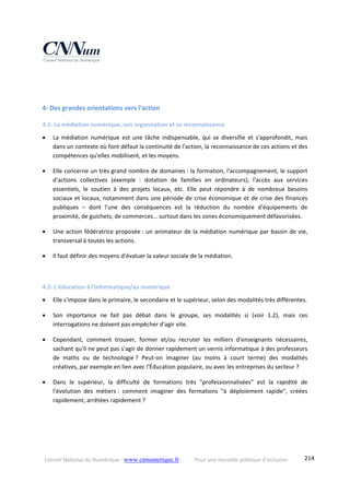 Conseil National du Numérique ‐ www.cnnumerique.fr    Pour une nouvelle politique d’inclusion    214
 
 
4‐ Des grandes orientations vers l'action 
4.1‐ La médiation numérique, son organisation et sa reconnaissance 
 La  médiation  numérique  est  une  tâche  indispensable,  qui  se  diversifie  et  s'approfondit,  mais 
dans un contexte où font défaut la continuité de l'action, la reconnaissance de ces actions et des 
compétences qu'elles mobilisent, et les moyens. 
 Elle concerne un très grand nombre de domaines : la formation, l'accompagnement, le support 
d'actions  collectives  (exemple  :  dotation  de  familles  en  ordinateurs),  l'accès  aux  services 
essentiels,  le  soutien  à  des  projets  locaux,  etc.  Elle  peut  répondre  à  de  nombreux  besoins 
sociaux et locaux, notamment dans une période de crise économique et de crise des finances 
publiques  –  dont  l'une  des  conséquences  est  la  réduction  du  nombre  d'équipements  de 
proximité, de guichets, de commerces… surtout dans les zones économiquement défavorisées. 
 Une action fédératrice proposée : un animateur de la médiation numérique par bassin de vie, 
transversal à toutes les actions. 
 Il faut définir des moyens d'évaluer la valeur sociale de la médiation. 
 
4.2‐ L'éducation à l'informatique/au numérique 
 Elle s'impose dans le primaire, le secondaire et le supérieur, selon des modalités très différentes. 
 Son  importance  ne  fait  pas  débat  dans  le  groupe,  ses  modalités  si  (voir  1.2),  mais  ces 
interrogations ne doivent pas empêcher d'agir vite. 
 Cependant,  comment  trouver,  former  et/ou  recruter  les  milliers  d'enseignants  nécessaires, 
sachant qu'il ne peut pas s'agir de donner rapidement un vernis informatique à des professeurs 
de  maths  ou  de  technologie ?  Peut‐on  imaginer  (au  moins  à  court  terme)  des  modalités 
créatives, par exemple en lien avec l'Éducation populaire, ou avec les entreprises du secteur ? 
 Dans  le  supérieur,  la  difficulté  de  formations  très  "professionnalisées"  est  la  rapidité  de 
l'évolution  des  métiers :  comment  imaginer  des  formations  "à  déploiement  rapide",  créées 
rapidement, arrêtées rapidement ? 
 
 
 