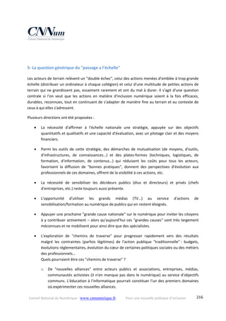 Conseil National du Numérique ‐ www.cnnumerique.fr    Pour une nouvelle politique d’inclusion    216
 
 
5‐ La question générique du "passage a l’échelle" 
Les acteurs de terrain relèvent un "double échec", celui des actions menées d'emblée à trop grande 
échelle (distribuer un ordinateur à chaque collégien) et celui d'une multitude de petites actions de 
terrain qui ne grandissent pas, essaiment rarement et ont du mal à durer. Il s'agit d'une question 
centrale  si  l'on  veut  que  les  actions  en  matière  d'inclusion  numérique  soient  à  la  fois  efficaces, 
durables, reconnues, tout en continuant de s'adapter de manière fine au terrain et au contexte de 
ceux à qui elles s'adressent. 
Plusieurs directions ont été proposées : 
 La  nécessité  d'affirmer  à  l'échelle  nationale  une  stratégie,  appuyée  sur  des  objectifs 
quantitatifs et qualitatifs et une capacité d'évaluation, avec un pilotage clair et des moyens 
financiers. 
 Parmi  les  outils  de  cette  stratégie,  des  démarches  de  mutualisation  (de  moyens,  d'outils, 
d'infrastructures,  de  connaissances…)  et  des  plates‐formes  (techniques,  logistiques,  de 
formation,  d'information,  de  contenus…)  qui  réduisent  les  coûts  pour  tous  les  acteurs, 
favorisent  la  diffusion  de  "bonnes  pratiques",  donnent  des  perspectives  d'évolution  aux 
professionnels de ces domaines, offrent de la visibilité à ces actions, etc. 
 La  nécessité  de  sensibiliser  les  décideurs  publics  (élus  et  directeurs)  et  privés  (chefs 
d'entreprises, etc.) reste toujours aussi présente. 
 L'opportunité  d'utiliser  les  grands  médias  (TV…)  au  service  d'actions  de 
sensibilisation/formation au numérique de publics qui en restent éloignés. 
 Appuyer une prochaine "grande cause nationale" sur le numérique pour inviter les citoyens 
à y contribuer activement – alors qu'aujourd'hui ces "grandes causes" sont très largement 
méconnues et ne mobilisent pour ainsi dire que des spécialistes. 
 L'exploration  de  "chemins  de  traverse"  pour  progresser  rapidement  vers  des  résultats 
malgré  les  contraintes  (parfois  légitimes)  de  l'action  publique  "traditionnelle" :  budgets, 
évolutions réglementaires, évolution du cœur de certaines politiques sociales ou des métiers 
des professionnels…   
Quels pourraient être ces "chemins de traverse" ? 
o De  "nouvelles  alliances"  entre  acteurs  publics  et  associations,  entreprises,  médias, 
communautés activistes (il n'en manque pas dans le numérique) au service d'objectifs 
communs. L'éducation à l'informatique pourrait constituer l'un des premiers domaines 
où expérimenter ces nouvelles alliances. 
 