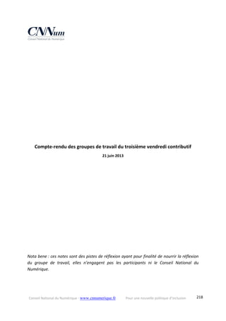 Conseil National du Numérique ‐ www.cnnumerique.fr    Pour une nouvelle politique d’inclusion    218
 
 
 
 
 
 
 
 
 
Compte‐rendu des groupes de travail du troisième vendredi contributif 
21 juin 2013 
Nota bene : ces notes sont des pistes de réflexion ayant pour finalité de nourrir la réflexion 
du  groupe  de  travail,  elles  n’engagent  pas  les  participants  ni  le  Conseil  National  du 
Numérique. 
 