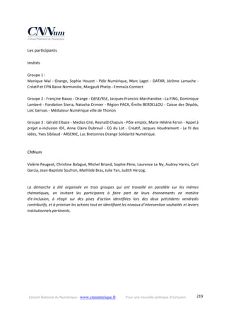 Conseil National du Numérique ‐ www.cnnumerique.fr    Pour une nouvelle politique d’inclusion    219
Les participants
Invités
Groupe 1 :
Monique Mai ‐ Orange, Sophie Houzet ‐ Pôle Numérique, Marc Laget ‐ DATAR, Jérôme Lamache ‐ 
Créatif et EPN Basse Normandie, Margault Phelip ‐ Emmaüs Connect
Groupe 2 : Françine Bavay ‐ Orange ‐ QRSE/RSE, Jacques‐Francois Marchandise ‐ La FING, Dominique 
Lambert ‐ Fondation Steria, Natacha Crimier ‐ Région PACA, Émilie BERDELLOU ‐ Caisse des Dépôts, 
Loïc Gervais ‐ Médiateur Numérique ville de Thonon
Groupe 3 : Gérald Elbaze ‐ Medias Cité, Reynald Chapuis ‐ Pôle emploi, Marie Héléne Feron ‐ Appel à 
projet e‐inclusion IDF, Anne Claire Dubreuil ‐ CG du Lot ‐ Créatif, Jacques Houdremont ‐ Le fil des 
idées, Yves Sibilaud ‐ ARSENIC, Luc Bretonnes Orange Solidarité Numérique.
CNNum
Valérie Peugeot, Christine Balagué, Michel Briand, Sophie Pène, Laurence Le Ny, Audrey Harris, Cyril 
Garcia, Jean‐Baptiste Soufron, Mathilde Bras, Julie Yan, Judith Herzog.
La  démarche  a  été  organisée  en  trois  groupes  qui  ont  travaillé  en  parallèle  sur  les  mêmes 
thématiques,  en  invitant  les  participants  à  faire  part  de  leurs  étonnements  en  matière  
d’e‐inclusion,  à  réagir  sur  des  pises  d’action  identifiées  lors  des  deux  précédents  vendredis 
contributifs, et à prioriser les actions tout en identifiant les niveaux d’intervention souhaités et leviers 
institutionnels pertinents.
 