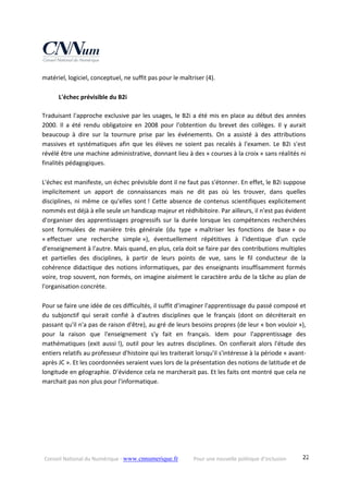 Conseil National du Numérique ‐ www.cnnumerique.fr    Pour une nouvelle politique d’inclusion    22
matériel, logiciel, conceptuel, ne suffit pas pour le maîtriser (4). 
 
  L'échec prévisible du B2i 
 
Traduisant l'approche exclusive par les usages, le B2i a été mis en place au début des années 
2000.  Il  a  été  rendu  obligatoire  en  2008  pour  l'obtention  du  brevet  des  collèges.  Il  y  aurait 
beaucoup  à  dire  sur  la  tournure  prise  par  les  événements.  On  a  assisté  à  des  attributions 
massives  et  systématiques  afin  que  les  élèves  ne  soient  pas  recalés  à  l'examen.  Le  B2i  s'est 
révélé être une machine administrative, donnant lieu à des « courses à la croix » sans réalités ni 
finalités pédagogiques. 
 
L'échec est manifeste, un échec prévisible dont il ne faut pas s'étonner. En effet, le B2i suppose 
implicitement  un  apport  de  connaissances  mais  ne  dit  pas  où  les  trouver,  dans  quelles 
disciplines, ni même ce qu'elles sont ! Cette absence de contenus scientifiques explicitement 
nommés est déjà à elle seule un handicap majeur et rédhibitoire. Par ailleurs, il n'est pas évident 
d'organiser des apprentissages progressifs sur la durée lorsque les compétences recherchées 
sont  formulées  de  manière  très  générale  (du  type  « maîtriser  les  fonctions  de  base »  ou 
« effectuer  une  recherche  simple »),  éventuellement  répétitives  à  l'identique  d'un  cycle 
d'enseignement à l'autre. Mais quand, en plus, cela doit se faire par des contributions multiples 
et  partielles  des  disciplines,  à  partir  de  leurs  points  de  vue,  sans  le  fil  conducteur  de  la 
cohérence didactique des notions informatiques, par des enseignants insuffisamment formés 
voire, trop souvent, non formés, on imagine aisément le caractère ardu de la tâche au plan de 
l'organisation concrète. 
 
Pour se faire une idée de ces difficultés, il suffit d'imaginer l'apprentissage du passé composé et 
du  subjonctif  qui  serait  confié  à  d'autres  disciplines  que  le  français  (dont  on  décréterait  en 
passant qu'il n'a pas de raison d'être), au gré de leurs besoins propres (de leur « bon vouloir »), 
pour  la  raison  que  l'enseignement  s'y  fait  en  français.  Idem  pour  l'apprentissage  des 
mathématiques  (exit  aussi !),  outil  pour  les  autres  disciplines.  On  confierait  alors  l'étude  des 
entiers relatifs au professeur d'histoire qui les traiterait lorsqu'il s'intéresse à la période « avant‐
après JC ». Et les coordonnées seraient vues lors de la présentation des notions de latitude et de 
longitude en géographie. D'évidence cela ne marcherait pas. Et les faits ont montré que cela ne 
marchait pas non plus pour l'informatique. 
 
 