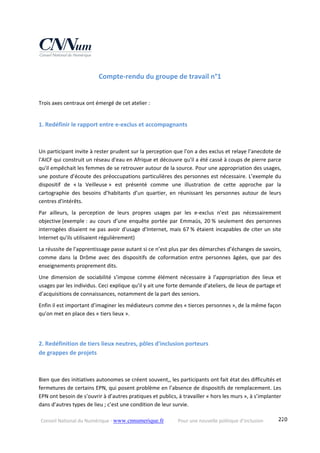Conseil National du Numérique ‐ www.cnnumerique.fr    Pour une nouvelle politique d’inclusion    220
Compte‐rendu du groupe de travail n°1 
Trois axes centraux ont émergé de cet atelier :
1. Redéfinir le rapport entre e‐exclus et accompagnants 
Un participant invite à rester prudent sur la perception que l'on a des exclus et relaye l’anecdote de 
l'AICF qui construit un réseau d'eau en Afrique et découvre qu'il a été cassé à coups de pierre parce 
qu'il empêchait les femmes de se retrouver autour de la source. Pour une appropriation des usages, 
une posture d’écoute des préoccupations particulières des personnes est nécessaire. L’exemple du 
dispositif  de  « la  Veilleuse »  est  présenté  comme  une  illustration  de  cette  approche  par  la 
cartographie  des  besoins  d’habitants  d’un  quartier,  en  réunissant  les  personnes  autour  de  leurs 
centres d'intérêts.
Par  ailleurs,  la  perception  de  leurs  propres  usages  par  les  e‐exclus  n'est  pas  nécessairement 
objective (exemple :  au  cours  d’une  enquête  portée  par  Emmaüs,  20 %  seulement  des  personnes 
interrogées disaient ne pas avoir d'usage d'Internet, mais 67 % étaient incapables de citer un site 
Internet qu'ils utilisaient régulièrement)
La réussite de l'apprentissage passe autant si ce n’est plus par des démarches d’échanges de savoirs, 
comme  dans  la  Drôme  avec  des  dispositifs  de  coformation  entre  personnes  âgées,  que  par  des 
enseignements proprement dits.
Une  dimension  de  sociabilité  s’impose  comme  élément  nécessaire  à  l’appropriation  des  lieux  et 
usages par les individus. Ceci explique qu’il y ait une forte demande d’ateliers, de lieux de partage et 
d’acquisitions de connaissances, notamment de la part des seniors.
Enfin il est important d’imaginer les médiateurs comme des « tierces personnes », de la même façon 
qu’on met en place des « tiers lieux ».
2. Redéfinition de tiers lieux neutres, pôles d'inclusion porteurs  
de grappes de projets 
Bien que des initiatives autonomes se créent souvent,, les participants ont fait état des difficultés et 
fermetures de certains EPN, qui posent problème en l’absence de dispositifs de remplacement. Les 
EPN ont besoin de s’ouvrir à d’autres pratiques et publics, à travailler « hors les murs », à s’implanter 
dans d’autres types de lieu ; c’est une condition de leur survie.
 