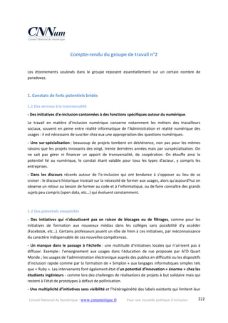 Conseil National du Numérique ‐ www.cnnumerique.fr    Pour une nouvelle politique d’inclusion    222
Compte‐rendu du groupe de travail n°2 
Les  étonnements  soulevés  dans  le  groupe  reposent  essentiellement  sur  un  certain  nombre  de 
paradoxes.
1. Constats de forts potentiels bridés 
1.1 Des verrous à la transversalité 
‐ Des initiatives d’e‐inclusion cantonnées à des fonctions spécifiques autour du numérique.
Le  travail  en  matière  d’inclusion  numérique  concerne  notamment  les  métiers  des  travailleurs 
sociaux, souvent en peine entre réalité informatique de l’Administration et réalité numérique des 
usages : il est nécessaire de susciter chez eux une appropriation des questions numériques.
‐ Une sur‐spécialisation :  beaucoup de projets tombent en déshérence, non pas pour les mêmes 
raisons que les projets innovants des vingt, trente dernières années mais par surspécialisation. On 
ne  sait  pas  gérer  ni  financer  un  apport  de  transversalité,  de  coopération.  On  étouffe  ainsi  le 
potentiel  lié  au  numérique,  le  constat  étant  valable  pour  tous  les  types  d’acteur,  y  compris  les 
entreprises.
‐  Dans  les  discours  récents  autour  de  l’e‐inclusion  qui  ont  tendance  à  s’opposer  au  lieu  de  se 
croiser : le discours historique insistait sur la nécessité de former aux usages, alors qu’aujourd’hui on 
observe un retour au besoin de former au code et à l’informatique, ou de faire connaître des grands 
sujets peu compris (open data, etc…) qui évoluent constamment. 
1.2 Des potentiels inexploités 
‐  Des  initiatives  qui  n’aboutissent  pas  en  raison  de  blocages  ou  de  filtrages,  comme  pour  les 
initiatives  de  formation  aux  nouveaux  médias  dans  les  collèges  sans  possibilité  d’y  accéder 
(Facebook, etc…). Certains professeurs jouent un rôle de frein à ces initiatives, par méconnaissance 
du caractère indispensable de ces nouvelles compétences.
‐ Un manque dans le passage à l’échelle : une multitude d’initiatives locales qui n’arrivent pas à 
diffuser.  Exemple :  l’enseignement  aux  usages  dans  l’éducation  de  rue  proposée  par  ATD  Quart 
Monde ; les usages de l’administration électronique auprès des publics en difficulté ou les dispositifs 
d’inclusion rapide comme par la formation de « Simplon » aux langages informatiques simples tels 
que « Ruby ». Les intervenants font également état d’un potentiel d’innovation « énorme » chez les 
étudiants ingénieurs ‐ comme lors des challenges de réalisations de projets à but solidaire mais qui 
restent à l’état de prototypes à défaut de pollinisation.
‐ Une multiplicité d’initiatives sans visibilité et l’hétérogénéité des labels existants qui limitent leur 
 