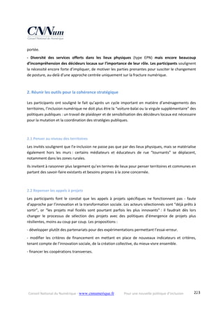 Conseil National du Numérique ‐ www.cnnumerique.fr    Pour une nouvelle politique d’inclusion    223
portée.
‐  Diversité  des  services  offerts  dans  les  lieux  physiques  (type  EPN)  mais  encore  beaucoup 
d’incompréhension des décideurs locaux sur l’importance de leur rôle. Les participants soulignent 
la nécessité encore forte d’impliquer, de motiver les parties prenantes pour susciter le changement 
de posture, au‐delà d’une approche centrée uniquement sur la fracture numérique.
2. Réunir les outils pour la cohérence stratégique 
Les participants ont souligné le fait qu’après un cycle important en matière d’aménagements des 
territoires, l’inclusion numérique ne doit plus être la “voiture‐balai ou la virgule supplémentaire” des 
politiques publiques : un travail de plaidoyer et de sensibilisation des décideurs locaux est nécessaire 
pour la mutation et la coordination des stratégies publiques.
2.1 Penser au niveau des territoires 
Les invités soulignent que l’e‐inclusion ne passe pas que par des lieux physiques, mais se matérialise 
également  hors  les  murs :  certains  médiateurs  et  éducateurs  de  rue  “tournants”  se  déplacent, 
notamment dans les zones rurales.
Ils invitent à raisonner plus largement qu’en termes de lieux pour penser territoires et communes en 
partant des savoir‐faire existants et besoins propres à la zone concernée.
2.2 Repenser les appels à projets 
Les  participants  font  le  constat  que  les  appels  à  projets  spécifiques  ne  fonctionnent  pas  ‐  faute 
d’approche par l’innovation et la transformation sociale. Les acteurs sélectionnés sont “déjà prêts à 
sortir”,  or  “les  projets  mal  ficelés  sont  pourtant  parfois  les  plus  innovants” :  il  faudrait  dès  lors 
changer  le  processus  de  sélection  des  projets  avec  des  politiques  d’émergence  de  projets  plus 
résilientes, moins au coup par coup. Les propositions :
‐ développer plutôt des partenariats pour des expérimentations permettant l’essai‐erreur.
‐  modifier  les  critères  de  financement  en  mettant  en  place  de  nouveaux  indicateurs  et  critères, 
tenant compte de l’innovation sociale, de la création collective, du mieux‐vivre ensemble.
‐ financer les coopérations transverses.
 
 
 