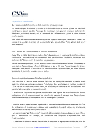 Conseil National du Numérique ‐ www.cnnumerique.fr    Pour une nouvelle politique d’inclusion    224
2.3 Monter en compétences 
Qui : les acteurs de la formation et de la médiation pris au sens large 
Les  invités  relayent  le  manque  d’acteurs  de  la  formation  dans  la  fresque  globale.  La  médiation 
numérique  ne  devrait  pas  être  l’apanage  des  médiateurs  mais  pourrait  impliquer  également  les 
professeurs, travailleurs sociaux, etc. et l’ensemble des “intermédiaires” jouant le rôle d’interface 
avec les publics.
Pour autant les médiateurs des lieux ont acquis une expertise embarquée très forte au contact des 
publics et la question désormais est comment aller plus loin et utiliser “cette géniale task force” 
pour faire levier.
Quoi : diffuser des savoirs informels et valoriser la médiation
Aujourd’hui le métier d’animateur multimédia n’est pas reconnu ni accompagné dans la montée en 
compétence. Ce qui nécessite non seulement d’avoir des formations certifiantes, reconnues, mais 
également de “donner envie” de capitaliser sur ces usages.
Diffuser les bonnes pratiques ‐ toutes les maturations sont collectives et socialisées. Il faudrait en ce 
sens soutenir l’apprentissage informel, à l’image de ce qui se fait pour l’apprentissage des langues 
étrangères. Pour pousser la diffusion de ces transmissions de savoirs informels, les invités pointent 
la nécessité de fournir les concepts pour en parler.
Comment : des structures pour l’intelligence collective
Sans  souhaiter  la  création  d’une  nouvelle  structure,  les  participants  émettent  le  besoin  d’une 
fédération  d’acteurs  parties  prenantes  de  l’e‐inclusion,  dans  une  logique  de  maillage  coordonné. 
L’État  n’étant  plus  concepteur  mais  acteur,  en  associant  par  exemple  la  DUI  aux  décisions  pour 
accroître la transversalité au niveau ministériel.
La  question  de  l’organisme  est  plutôt  poussée  selon  une  logique  de  mutualisation  des  bonnes 
pratiques  au  sein  de  structures  ouvertes,  inspirée  des  logiques  de  campus,  pour  l’apprentissage 
permanent des bonnes pratiques entre pairs et “l’intelligence collective”.
 
‐ Parmi les acteurs potentiellement représentés, il est question de médiateurs numériques, de l’État, 
des  entreprises  et  entrepreneurs  sociaux,  des  associations  du  grand  public,  des  enseignants, 
travailleurs sociaux et décideurs publics locaux.
‐ Un apprentissage “par frottements”, incluant la démonstration physique, beaucoup plus efficace 
que  la  transmission  de  concepts,  en  conservant  une  souplesse  d’implémentation  pour 
l’expérimentation.
‐ La création d’un nouveau statut « d’association de personnes », regroupant aussi bien des élus, des 
 