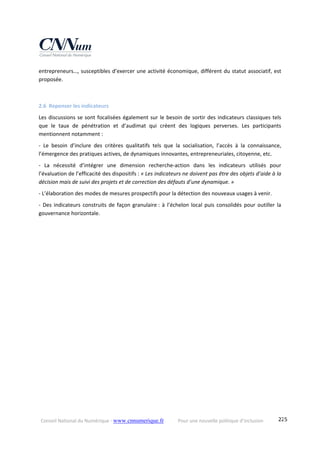 Conseil National du Numérique ‐ www.cnnumerique.fr    Pour une nouvelle politique d’inclusion    225
entrepreneurs…, susceptibles d’exercer une activité économique, différent du statut associatif, est 
proposée.
2.6 Repenser les indicateurs 
Les discussions se sont focalisées également sur le besoin de sortir des indicateurs classiques tels 
que  le  taux  de  pénétration  et  d’audimat  qui  créent  des  logiques  perverses.  Les  participants 
mentionnent notamment :
‐  Le  besoin  d’inclure  des  critères  qualitatifs  tels  que  la  socialisation,  l’accès  à  la  connaissance, 
l’émergence des pratiques actives, de dynamiques innovantes, entrepreneuriales, citoyenne, etc.
‐  La  nécessité  d’intégrer  une  dimension  recherche‐action  dans  les  indicateurs  utilisés  pour 
l’évaluation de l’efficacité des dispositifs : « Les indicateurs ne doivent pas être des objets d’aide à la 
décision mais de suivi des projets et de correction des défauts d’une dynamique. »
‐ L’élaboration des modes de mesures prospectifs pour la détection des nouveaux usages à venir.
‐ Des indicateurs construits de façon granulaire : à l’échelon local puis consolidés pour outiller la 
gouvernance horizontale.
 