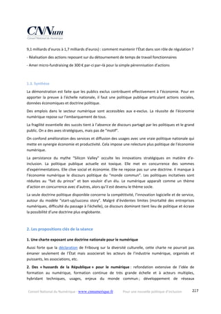 Conseil National du Numérique ‐ www.cnnumerique.fr    Pour une nouvelle politique d’inclusion    227
9,1 milliards d’euros à 1,7 milliards d’euros) : comment maintenir l’État dans son rôle de régulation ?
‐ Réalisation des actions reposant sur du détournement de temps de travail fonctionnaires
‐ Amer micro‐fundraising de 300 € par‐ci par–là pour la simple pérennisation d’actions
1.3. Synthèse 
La démonstration est faite que les publics exclus contribuent effectivement à l’économie. Pour en 
apporter la preuve à l’échelle nationale, il faut une politique publique articulant actions sociales, 
données économiques et doctrine politique.
Des  emplois  dans  le  secteur  numérique  sont  accessibles  aux  e‐exclus.  La  réussite  de  l’économie 
numérique repose sur l’embarquement de tous.
La fragilité essentielle des succès tient à l’absence de discours partagé par les politiques et le grand 
public. On a des axes stratégiques, mais pas de “motif”.
On confond amélioration des services et diffusion des usages avec une vraie politique nationale qui 
mette en synergie économie et productivité. Cela impose une relecture plus politique de l’économie 
numérique.
La  persistance  du  mythe  “Silicon  Valley”  occulte  les  innovations  stratégiques  en  matière  d’e‐
inclusion.  La  politique  publique  actuelle  est  toxique.  Elle  met  en  concurrence  des  sommes 
d’expérimentations. Elle clive social et économie. Elle ne repose pas sur une doctrine. Il manque à 
l’économie  numérique  le  discours  politique  du  “monde  commun”.  Les  politiques  incitatives  sont 
réduites  au  “fait  du  prince”  et  bon  vouloir  d’un  élu.  Le  numérique  apparaît  comme  un  thème 
d’action en concurrence avec d’autres, alors qu’il est devenu le thème socle.
La seule doctrine politique disponible concerne la compétitivité, l’innovation logicielle et de service, 
autour  du  modèle  “start‐up/success  story”.  Malgré  d’évidentes  limites  (mortalité  des  entreprises 
numériques, difficulté du passage à l’échelle), ce discours dominant tient lieu de politique et écrase 
la possibilité d’une doctrine plus englobante.
2. Les propositions clés de la séance 
1. Une charte exposant une doctrine nationale pour le numérique
Aussi forte que la déclaration de Fribourg sur la diversité culturelle, cette charte ne pourrait pas 
émaner  seulement  de  l’État  mais  associerait  les  acteurs  de  l’industrie  numérique,  organisés  et 
puissants, les associations, etc.
2.  Des  « hussards  de  la  République »  pour  le  numérique :  refondation  extensive  de  l’idée  de 
formation  au  numérique,  formation  continue  de  très  grande  échelle  et  à  acteurs  multiples, 
hybridant  techniques,  usages,  enjeux  du  monde  commun ;  développement  de  réseaux 
 