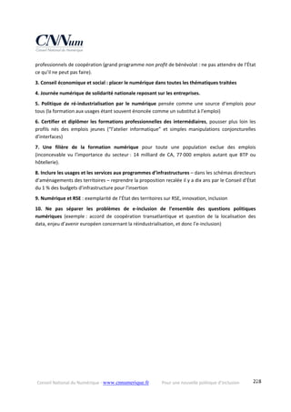 Conseil National du Numérique ‐ www.cnnumerique.fr    Pour une nouvelle politique d’inclusion    228
professionnels de coopération (grand programme non profit de bénévolat : ne pas attendre de l’État 
ce qu’il ne peut pas faire).
3. Conseil économique et social : placer le numérique dans toutes les thématiques traitées
4. Journée numérique de solidarité nationale reposant sur les entreprises.
5.  Politique  de  ré‐industrialisation  par  le  numérique  pensée  comme  une  source  d’emplois  pour 
tous (la formation aux usages étant souvent énoncée comme un substitut à l’emploi)
6. Certifier et diplômer les formations professionnelles des intermédiaires, pousser plus loin les 
profils  nés  des  emplois  jeunes  (“l’atelier  informatique”  et  simples  manipulations  conjoncturelles 
d’interfaces)
7.  Une  filière  de  la  formation  numérique  pour  toute  une  population  exclue  des  emplois 
(inconcevable  vu  l’importance  du  secteur :  14  milliard  de  CA,  77 000  emplois  autant  que  BTP  ou 
hôtellerie).
8. Inclure les usages et les services aux programmes d’infrastructures – dans les schémas directeurs 
d’aménagements des territoires – reprendre la proposition recalée il y a dix ans par le Conseil d’État 
du 1 % des budgets d’infrastructure pour l’insertion
9. Numérique et RSE : exemplarité de l’État des territoires sur RSE, innovation, inclusion
10.  Ne  pas  séparer  les  problèmes  de  e‐inclusion  de  l’ensemble  des  questions  politiques 
numériques  (exemple :  accord  de  coopération  transatlantique  et  question  de  la  localisation  des 
data, enjeu d’avenir européen concernant la réindustrialisation, et donc l’e‐inclusion)
 