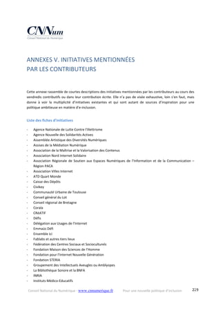 Conseil National du Numérique ‐ www.cnnumerique.fr    Pour une nouvelle politique d’inclusion    229
ANNEXES V. INITIATIVES MENTIONNÉES  
PAR LES CONTRIBUTEURS 
Cette annexe rassemble de courtes descriptions des initiatives mentionnées par les contributeurs au cours des 
vendredis contributifs ou dans leur contribution écrite. Elle n’a pas de visée exhaustive, loin s’en faut, mais 
donne  à  voir  la  multiplicité  d’initiatives  existantes  et  qui  sont  autant  de  sources  d’inspiration  pour  une 
politique ambitieuse en matière d’e‐inclusion. 
 
Liste des fiches d’initiatives 
‐ Agence Nationale de Lutte Contre l’Illettrisme 
‐ Agence Nouvelle des Solidarités Actives 
‐ Assemblée Artistique des Diversités Numériques 
‐ Assises de la Médiation Numérique 
‐ Association de la Maîtrise et la Valorisation des Contenus 
‐ Association Nord Internet Solidaire 
‐ Association  Régionale  de  Soutien  aux  Espaces  Numériques  de  l’Information  et  de  la  Communication  – 
Région PACA 
‐ Association Villes Internet 
‐ ATD Quart Monde 
‐ Caisse des Dépôts  
‐ Civikey 
‐ Communauté Urbaine de Toulouse 
‐ Conseil général du Lot 
‐ Conseil régional de Bretagne 
‐ Coraïa 
‐ CRéATIF 
‐ Défis 
‐ Délégation aux Usages de l’Internet 
‐ Emmaüs Défi 
‐ Ensemble ici 
‐ Fablabs et autres tiers lieux 
‐ Fédération des Centres Sociaux et Socioculturels 
‐ Fondation Maison des Sciences de l’Homme 
‐ Fondation pour l’Internet Nouvelle Génération 
‐ Fondation STERIA 
‐ Groupement des Intellectuels Aveugles ou Amblyopes 
‐ La Bibliothèque Sonore et la BNFA 
‐ INRIA 
‐ Instituts Médico‐Educatifs 
 