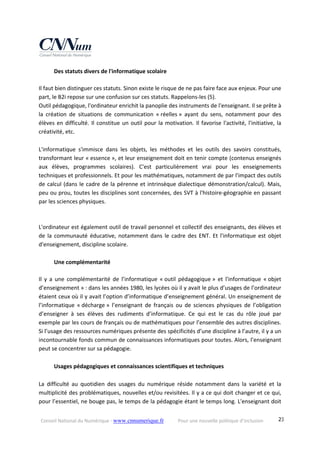 Conseil National du Numérique ‐ www.cnnumerique.fr    Pour une nouvelle politique d’inclusion    23
  Des statuts divers de l'informatique scolaire 
 
Il faut bien distinguer ces statuts. Sinon existe le risque de ne pas faire face aux enjeux. Pour une 
part, le B2i repose sur une confusion sur ces statuts. Rappelons‐les (5). 
Outil pédagogique, l'ordinateur enrichit la panoplie des instruments de l'enseignant. Il se prête à 
la  création  de  situations  de  communication  « réelles »  ayant  du  sens,  notamment  pour  des 
élèves en difficulté. Il constitue un outil pour la motivation. Il favorise l'activité, l'initiative, la 
créativité, etc. 
 
L'informatique  s'immisce  dans  les  objets,  les  méthodes  et  les  outils  des  savoirs  constitués, 
transformant leur « essence », et leur enseignement doit en tenir compte (contenus enseignés 
aux  élèves,  programmes  scolaires).  C'est  particulièrement  vrai  pour  les  enseignements 
techniques et professionnels. Et pour les mathématiques, notamment de par l'impact des outils 
de calcul (dans le cadre de la pérenne et intrinsèque dialectique démonstration/calcul). Mais, 
peu ou prou, toutes les disciplines sont concernées, des SVT à l'histoire‐géographie en passant 
par les sciences physiques. 
 
L'ordinateur est également outil de travail personnel et collectif des enseignants, des élèves et 
de la communauté éducative, notamment dans le cadre des ENT. Et l'informatique est objet 
d'enseignement, discipline scolaire. 
 
  Une complémentarité   
 
Il  y  a  une  complémentarité  de  l’informatique  « outil  pédagogique »  et  l'informatique  « objet 
d’enseignement » : dans les années 1980, les lycées où il y avait le plus d’usages de l’ordinateur 
étaient ceux où il y avait l’option d’informatique d’enseignement général. Un enseignement de 
l’informatique  « décharge »  l’enseignant  de  français  ou  de  sciences  physiques  de  l’obligation 
d’enseigner  à  ses  élèves  des  rudiments  d’informatique.  Ce  qui  est  le  cas  du  rôle  joué  par 
exemple par les cours de français ou de mathématiques pour l’ensemble des autres disciplines. 
Si l’usage des ressources numériques présente des spécificités d’une discipline à l’autre, il y a un 
incontournable fonds commun de connaissances informatiques pour toutes. Alors, l’enseignant 
peut se concentrer sur sa pédagogie. 
 
  Usages pédagogiques et connaissances scientifiques et techniques 
 
La  difficulté  au  quotidien  des  usages  du  numérique  réside  notamment  dans  la  variété  et  la 
multiplicité des problématiques, nouvelles et/ou revisitées. Il y a ce qui doit changer et ce qui, 
pour l’essentiel, ne bouge pas, le temps de la pédagogie étant le temps long. L'enseignant doit 
 