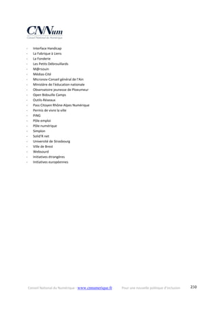 Conseil National du Numérique ‐ www.cnnumerique.fr    Pour une nouvelle politique d’inclusion    230
‐ Interface Handicap 
‐ La Fabrique à Liens 
‐ La Fonderie 
‐ Les Petits Débrouillards 
‐ M@rsouin 
‐ Médias‐Cité 
‐ Micronov‐Conseil général de l’Ain 
‐ Ministère de l’éducation nationale 
‐ Observatoire jeunesse de Ploeumeur 
‐ Open Bidouille Camps 
‐ Outils‐Réseaux 
‐ Pass Citoyen Rhône‐Alpes Numérique 
‐ Permis de vivre la ville 
‐ PiNG 
‐ Pôle emploi  
‐ Pôle numérique 
‐ Simplon 
‐ Solid’R net 
‐ Université de Strasbourg 
‐ Ville de Brest 
‐ Websourd  
‐ Initiatives étrangères 
‐ Initiatives européennes 
 
 