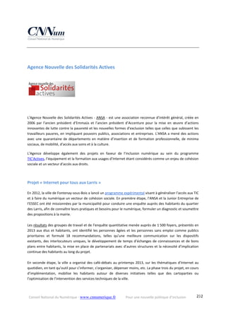 Conseil National du Numérique ‐ www.cnnumerique.fr    Pour une nouvelle politique d’inclusion    232
Agence Nouvelle des Solidarités Actives 
 
L’Agence Nouvelle des Solidarités Actives ‐ ANSA ‐ est une association reconnue d’intérêt général, créée en 
2006  par  l’ancien  président  d’Emmaüs  et  l’ancien  président  d’Accenture  pour  la  mise  en  œuvre  d’actions 
innovantes de lutte contre la pauvreté et les nouvelles formes d’exclusion telles que celles que subissent les 
travailleurs pauvres, en impliquant pouvoirs publics, associations et entreprises. L’ANSA a mené des actions 
avec une quarantaine de départements en matière d’insertion et de formation professionnelle, de minima 
sociaux, de mobilité, d’accès aux soins et à la culture.
L’Agence  développe  également  des  projets  en  faveur  de  l’inclusion  numérique  au  sein  du  programme 
TIC’Actives, l’équipement et la formation aux usages d’Internet étant considérés comme un enjeu de cohésion 
sociale et un vecteur d’accès aux droits.
Projet « Internet pour tous aux Larris » 
En 2012, la ville de Fontenay‐sous‐Bois a lancé un programme expérimental visant à généraliser l’accès aux TIC 
et à faire du numérique un vecteur de cohésion sociale. En première étape, l’ANSA et la Junior Entreprise de 
l’ESSEC ont été missionnées par la municipalité pour conduire une enquête auprès des habitants du quartier 
des Larris, afin de connaître leurs pratiques et besoins pour le numérique, formuler un diagnostic et soumettre 
des propositions à la mairie.
Les résultats des groupes de travail et de l’enquête quantitative menée auprès de 1 500 foyers, présentés en 
2013 aux élus et habitants, ont identifié les personnes âgées et les personnes sans emploi comme publics 
prioritaires  et  formulé  18  recommandations,  telles  qu’une  meilleure  communication  sur  les  dispositifs 
existants, des interlocuteurs uniques, le développement de temps d’échanges de connaissances et de bons 
plans entre habitants, la mise en place de partenariats avec d’autres structures et la nécessité d’implication 
continue des habitants au long du projet. 
En seconde étape, la ville a organisé des café‐débats au printemps 2013, sur les thématiques d’Internet au 
quotidien, en tant qu’outil pour s’informer, s’organiser, dépenser moins, etc. La phase trois du projet, en cours 
d’implémentation,  mobilise  les  habitants  autour  de  diverses  initiatives  telles  que  des  cartoparties  ou 
l’optimisation de l’intervention des services techniques de la ville.
 